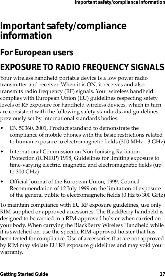 Important safety/compliance informationGetting Started Guide 17Important safety/compliance information For European usersEXPOSURE TO RADIO FREQUENCY SIGNALSYour wireless handheld portable device is a low power radio transmitter and receiver. When it is ON, it receives and also transmits radio frequency (RF) signals. Your wireless handheld complies with European Union (EU) guidelines respecting safety levels of RF exposure for handheld wireless devices, which in turn are consistent with the following safety standards and guidelines previously set by international standards bodies:• EN 50360, 2001, Product standard to demonstrate the compliance of mobile phones with the basic restrictions related to human exposure to electromagnetic fields (300 MHz - 3 GHz)• International Commission on Non-Ionising Radiation Protection (ICNIRP) 1998, Guidelines for limiting exposure to time-varying electric, magnetic, and electromagnetic fields (up to 300 GHz)• Official Journal of the European Union, 1999, Council Recommendation of 12 July 1999 on the limitation of exposure of the general public to electromagnetic fields (0 Hz to 300 GHz)To maintain compliance with EU RF exposure guidelines, use only RIM-supplied or approved accessories. The BlackBerry handheld is designed to be carried in a RIM-approved holster when carried on your body. When carrying the BlackBerry Wireless Handheld while it is switched on, use the specific RIM-approved holster that has been tested for compliance. Use of accessories that are not approved by RIM may violate EU RF exposure guidelines and may void your warranty.