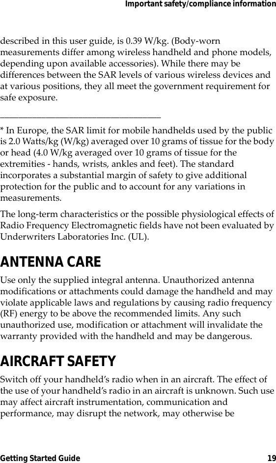Important safety/compliance informationGetting Started Guide 19described in this user guide, is 0.39 W/kg. (Body-worn measurements differ among wireless handheld and phone models, depending upon available accessories). While there may be differences between the SAR levels of various wireless devices and at various positions, they all meet the government requirement for safe exposure.___________________________________* In Europe, the SAR limit for mobile handhelds used by the public is 2.0 Watts/kg (W/kg) averaged over 10 grams of tissue for the body or head (4.0 W/kg averaged over 10 grams of tissue for the extremities - hands, wrists, ankles and feet). The standard incorporates a substantial margin of safety to give additional protection for the public and to account for any variations in measurements.The long-term characteristics or the possible physiological effects of Radio Frequency Electromagnetic fields have not been evaluated by Underwriters Laboratories Inc. (UL).ANTENNA CAREUse only the supplied integral antenna. Unauthorized antenna modifications or attachments could damage the handheld and may violate applicable laws and regulations by causing radio frequency (RF) energy to be above the recommended limits. Any such unauthorized use, modification or attachment will invalidate the warranty provided with the handheld and may be dangerous.AIRCRAFT SAFETYSwitch off your handheld’s radio when in an aircraft. The effect of the use of your handheld’s radio in an aircraft is unknown. Such use may affect aircraft instrumentation, communication and performance, may disrupt the network, may otherwise be 