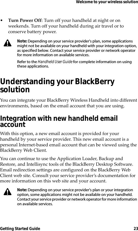 Welcome to your wireless solutionGetting Started Guide 23•Turn Power Off: Turn off your handheld at night or on weekends. Turn off your handheld during air travel or to conserve battery power.Understanding your BlackBerry solutionYou can integrate your BlackBerry Wireless Handheld into different environments, based on the email account that you are using.Integration with new handheld email accountWith this option, a new email account is provided for your handheld by your service provider. This new email account is a personal Internet-based email account that can be viewed using the BlackBerry Web Client.You can continue to use the Application Loader, Backup and Restore, and Intellisync tools of the BlackBerry Desktop Software. Email redirection settings are configured on the BlackBerry Web Client web site. Consult your service provider’s documentation for more information on this web site and your account.Note: Depending on your service provider’s plan, some applications might not be available on your handheld with your integration option, as specified below. Contact your service provider or network operator for more information on available services.Refer to the Handheld User Guide for complete information on using these applications.Note: Depending on your service provider’s plan or your integration option, some applications might not be available on your handheld. Contact your service provider or network operator for more information on available services. 