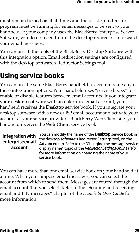 Welcome to your wireless solutionGetting Started Guide 25must remain turned on at all times and the desktop redirector program must be running for email messages to be sent to your handheld. If your company uses the BlackBerry Enterprise Server Software, you do not need to run the desktop redirector to forward your email messages.You can use all the tools of the BlackBerry Desktop Software with this integration option. Email redirection settings are configured with the desktop software’s Redirector Settings tool.Using service booksYou can use the same BlackBerry handheld to accommodate any of these integration options. Your handheld uses “service books” to enable or disable features between email accounts. If you integrate your desktop software with an enterprise email account, your handheld receives the Desktop service book. If you integrate your desktop software with a new or ISP email account and activate your account at your service provider’s BlackBerry Web Client site, your handheld receives the Web Client service book.You can have more than one email service book on your handheld at a time. When you compose email messages, you can select the account from which to send them. Messages are routed through the email account that you select. Refer to the “Sending and receiving email and PIN messages” chapter of the Handheld User Guide for more information.Integration with enterprise email accountYou can modify the name of the Desktop service book in the desktop software’s Redirector Settings tool, on the Advanced tab. Refer to the “Changing the message service display name” topic of the Redirector Settings Online Help for more information on changing the name of your service book.