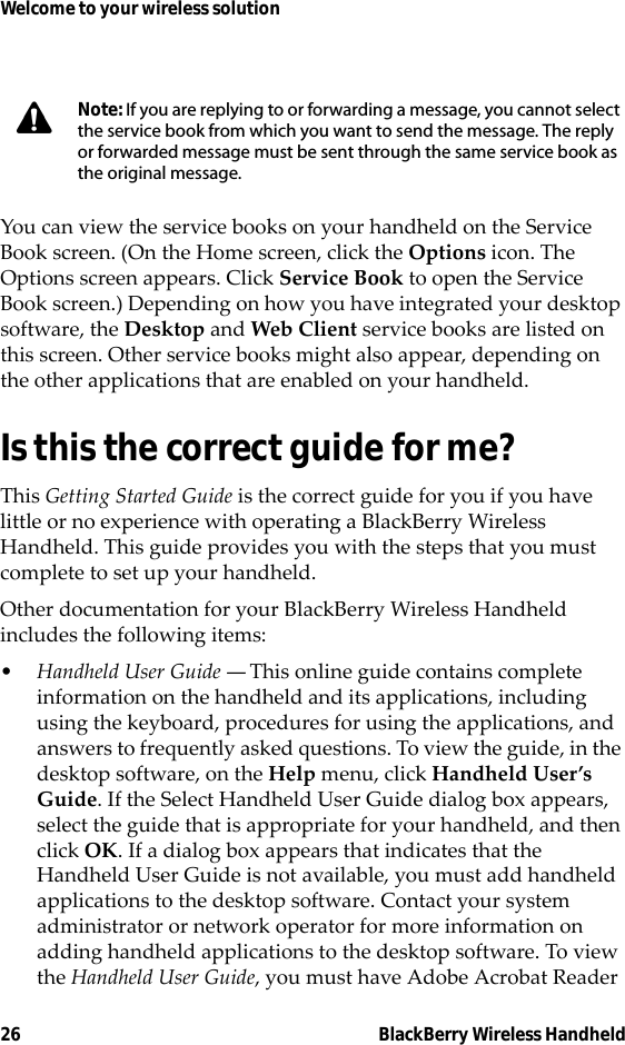 26 BlackBerry Wireless HandheldWelcome to your wireless solutionYou can view the service books on your handheld on the Service Book screen. (On the Home screen, click the Options icon. The Options screen appears. Click Service Book to open the Service Book screen.) Depending on how you have integrated your desktop software, the Desktop and Web Client service books are listed on this screen. Other service books might also appear, depending on the other applications that are enabled on your handheld.Is this the correct guide for me?This Getting Started Guide is the correct guide for you if you have little or no experience with operating a BlackBerry Wireless Handheld. This guide provides you with the steps that you must complete to set up your handheld.Other documentation for your BlackBerry Wireless Handheld includes the following items:•Handheld User Guide — This online guide contains complete information on the handheld and its applications, including using the keyboard, procedures for using the applications, and answers to frequently asked questions. To view the guide, in the desktop software, on the Help menu, click Handheld User’s Guide. If the Select Handheld User Guide dialog box appears, select the guide that is appropriate for your handheld, and then click OK. If a dialog box appears that indicates that the Handheld User Guide is not available, you must add handheld applications to the desktop software. Contact your system administrator or network operator for more information on adding handheld applications to the desktop software. To view the Handheld User Guide, you must have Adobe Acrobat Reader Note: If you are replying to or forwarding a message, you cannot select the service book from which you want to send the message. The reply or forwarded message must be sent through the same service book as the original message.