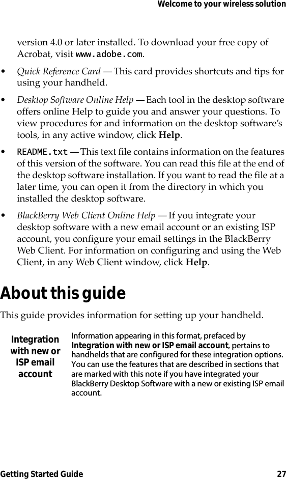 Welcome to your wireless solutionGetting Started Guide 27version 4.0 or later installed. To download your free copy of Acrobat, visit www.adobe.com.•Quick Reference Card — This card provides shortcuts and tips for using your handheld.•Desktop Software Online Help — Each tool in the desktop software offers online Help to guide you and answer your questions. To view procedures for and information on the desktop software’s tools, in any active window, click Help.•README.txt — This text file contains information on the features of this version of the software. You can read this file at the end of the desktop software installation. If you want to read the file at a later time, you can open it from the directory in which you installed the desktop software.•BlackBerry Web Client Online Help — If you integrate your desktop software with a new email account or an existing ISP account, you configure your email settings in the BlackBerry Web Client. For information on configuring and using the Web Client, in any Web Client window, click Help.About this guideThis guide provides information for setting up your handheld.Integration with new or ISP email accountInformation appearing in this format, prefaced by Integration with new or ISP email account, pertains to handhelds that are configured for these integration options. You can use the features that are described in sections that are marked with this note if you have integrated your BlackBerry Desktop Software with a new or existing ISP email account.