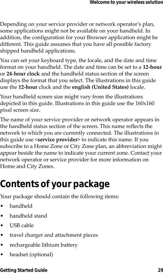 Welcome to your wireless solutionGetting Started Guide 29Depending on your service provider or network operator’s plan, some applications might not be available on your handheld. In addition, the configuration for your Browser application might be different. This guide assumes that you have all possible factory shipped handheld applications.You can set your keyboard type, the locale, and the date and time format on your handheld. The date and time can be set to a 12-hour or 24-hour clock and the handheld status section of the screen displays the format that you select. The illustrations in this guide use the 12-hour clock and the english (United States) locale.Your handheld screen size might vary from the illustrations depicted in this guide. Illustrations in this guide use the 160x160 pixel screen size.The name of your service provider or network operator appears in the handheld status section of the screen. This name reflects the network to which you are currently connected. The illustrations in this guide use &lt;service provider&gt; to indicate this name. If you subscribe to a Home Zone or City Zone plan, an abbreviation might appear beside the name to indicate your current zone. Contact your network operator or service provider for more information on Home and City Zones.Contents of your packageYour package should contain the following items:• handheld• handheld stand•USB cable• travel charger and attachment pieces• rechargeable lithium battery•headset (optional)
