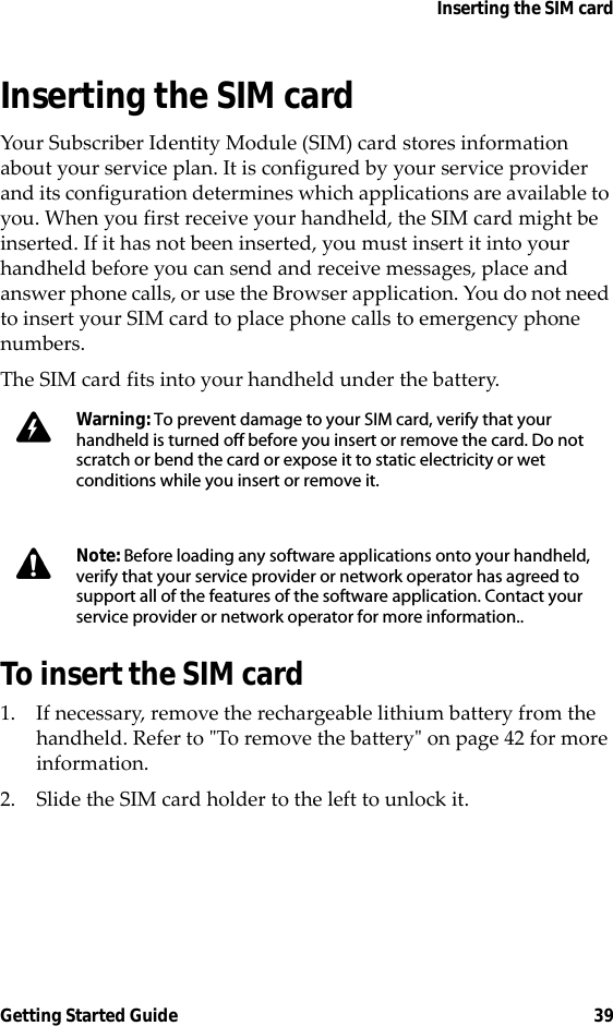 Inserting the SIM cardGetting Started Guide 39Inserting the SIM cardYour Subscriber Identity Module (SIM) card stores information about your service plan. It is configured by your service provider and its configuration determines which applications are available to you. When you first receive your handheld, the SIM card might be inserted. If it has not been inserted, you must insert it into your handheld before you can send and receive messages, place and answer phone calls, or use the Browser application. You do not need to insert your SIM card to place phone calls to emergency phone numbers. The SIM card fits into your handheld under the battery.To insert the SIM card1. If necessary, remove the rechargeable lithium battery from the handheld. Refer to &quot;To remove the battery&quot; on page 42 for more information.2. Slide the SIM card holder to the left to unlock it.Warning: To prevent damage to your SIM card, verify that your handheld is turned off before you insert or remove the card. Do not scratch or bend the card or expose it to static electricity or wet conditions while you insert or remove it. Note: Before loading any software applications onto your handheld, verify that your service provider or network operator has agreed to support all of the features of the software application. Contact your service provider or network operator for more information..