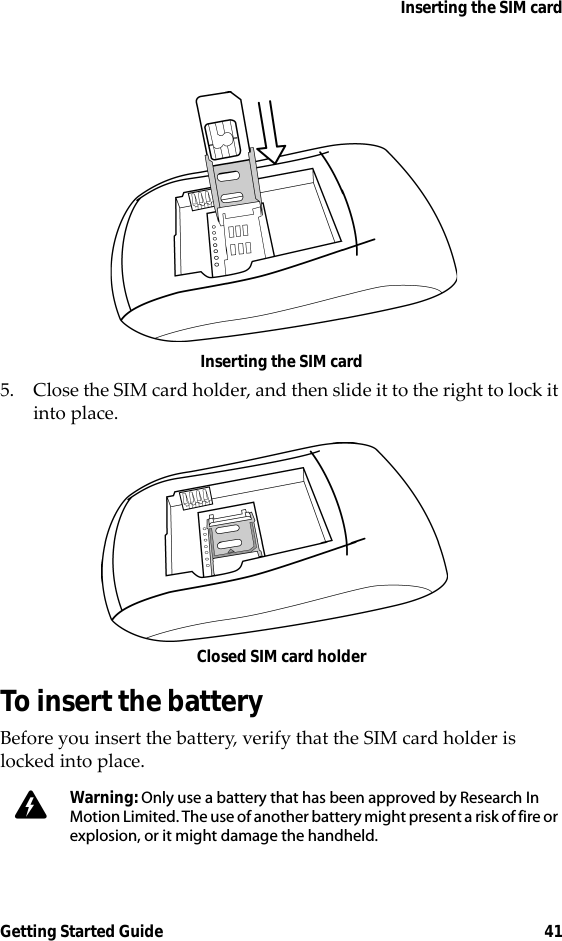 Inserting the SIM cardGetting Started Guide 41Inserting the SIM card5. Close the SIM card holder, and then slide it to the right to lock it into place.Closed SIM card holderTo insert the batteryBefore you insert the battery, verify that the SIM card holder is locked into place.Warning: Only use a battery that has been approved by Research In Motion Limited. The use of another battery might present a risk of fire or explosion, or it might damage the handheld.