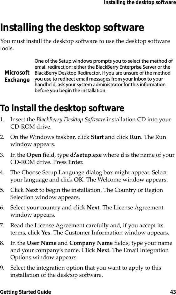 Installing the desktop softwareGetting Started Guide 43Installing the desktop softwareYou must install the desktop software to use the desktop software tools. To install the desktop software1. Insert the BlackBerry Desktop Software installation CD into your CD-ROM drive.2. On the Windows taskbar, click Start and click Run. The Run window appears. 3. In the Open field, type d:\setup.exe where d is the name of your CD-ROM drive. Press Enter.4. The Choose Setup Language dialog box might appear. Select your language and click OK. The Welcome window appears.5. Click Next to begin the installation. The Country or Region Selection window appears.6. Select your country and click Next. The License Agreement window appears. 7. Read the License Agreement carefully and, if you accept its terms, click Yes. The Customer Information window appears.8. In the User Name and Company Name fields, type your name and your company’s name. Click Next. The Email Integration Options window appears.9. Select the integration option that you want to apply to this installation of the desktop software.Microsoft ExchangeOne of the Setup windows prompts you to select the method of email redirection: either the BlackBerry Enterprise Server or the BlackBerry Desktop Redirector. If you are unsure of the method you use to redirect email messages from your Inbox to your handheld, ask your system administrator for this information before you begin the installation.