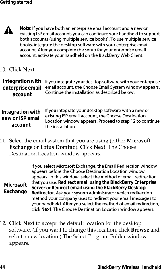 44 BlackBerry Wireless HandheldGetting started10. Click Next.11. Select the email system that you are using (either Microsoft Exchange or Lotus Domino). Click Next. The Choose Destination Location window appears.12. Click Next to accept the default location for the desktop software. (If you want to change this location, click Browse and select a new location.) The Select Program Folder window appears.Note: If you have both an enterprise email account and a new or existing ISP email account, you can configure your handheld to support both accounts (using multiple service books). To use multiple service books, integrate the desktop software with your enterprise email account. After you complete the setup for your enterprise email account, activate your handheld on the BlackBerry Web Client.Integration with enterprise email accountIf you integrate your desktop software with your enterprise email account, the Choose Email System window appears. Continue the installation as described below.Integration with new or ISP email accountIf you integrate your desktop software with a new or existing ISP email account, the Choose Destination Location window appears. Proceed to step 12 to continue the installation.Microsoft ExchangeIf you select Microsoft Exchange, the Email Redirection window appears before the Choose Destination Location window appears. In this window, select the method of email redirection that you use: Redirect email using the BlackBerry Enterprise Server or Redirect email using the BlackBerry Desktop Redirector. Ask your system administrator which redirection method your company uses to redirect your email messages to your handheld. After you select the method of email redirection, click Next. The Choose Destination Location window appears.