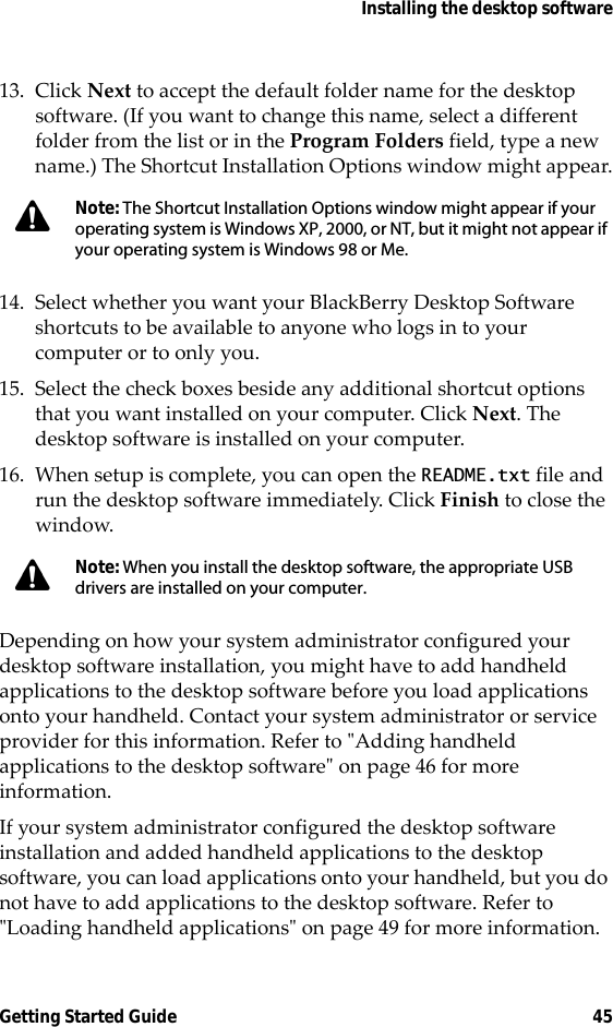 Installing the desktop softwareGetting Started Guide 4513. Click Next to accept the default folder name for the desktop software. (If you want to change this name, select a different folder from the list or in the Program Folders field, type a new name.) The Shortcut Installation Options window might appear.14. Select whether you want your BlackBerry Desktop Software shortcuts to be available to anyone who logs in to your computer or to only you. 15. Select the check boxes beside any additional shortcut options that you want installed on your computer. Click Next. The desktop software is installed on your computer. 16. When setup is complete, you can open the README.txt file and run the desktop software immediately. Click Finish to close the window.Depending on how your system administrator configured your desktop software installation, you might have to add handheld applications to the desktop software before you load applications onto your handheld. Contact your system administrator or service provider for this information. Refer to &quot;Adding handheld applications to the desktop software&quot; on page 46 for more information.If your system administrator configured the desktop software installation and added handheld applications to the desktop software, you can load applications onto your handheld, but you do not have to add applications to the desktop software. Refer to &quot;Loading handheld applications&quot; on page 49 for more information.Note: The Shortcut Installation Options window might appear if your operating system is Windows XP, 2000, or NT, but it might not appear if your operating system is Windows 98 or Me.Note: When you install the desktop software, the appropriate USB drivers are installed on your computer.