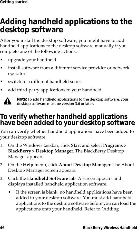 46 BlackBerry Wireless HandheldGetting startedAdding handheld applications to the desktop softwareAfter you install the desktop software, you might have to add handheld applications to the desktop software manually if you complete one of the following actions:• upgrade your handheld• install software from a different service provider or network operator• switch to a different handheld series• add third-party applications to your handheldTo verify whether handheld applications have been added to your desktop softwareYou can verify whether handheld applications have been added to your desktop software. 1. On the Windows taskbar, click Start and select Programs &gt; BlackBerry &gt; Desktop Manager. The BlackBerry Desktop Manager appears. 2. On the Help menu, click About Desktop Manager. The About Desktop Manager screen appears. 3. Click the Handheld Software tab. A screen appears and displays installed handheld application software. • If the screen is blank, no handheld applications have been added to your desktop software. You must add handheld applications to the desktop software before you can load the applications onto your handheld. Refer to &quot;Adding Note: To add handheld applications to the desktop software, your desktop software must be version 3.6 or later.