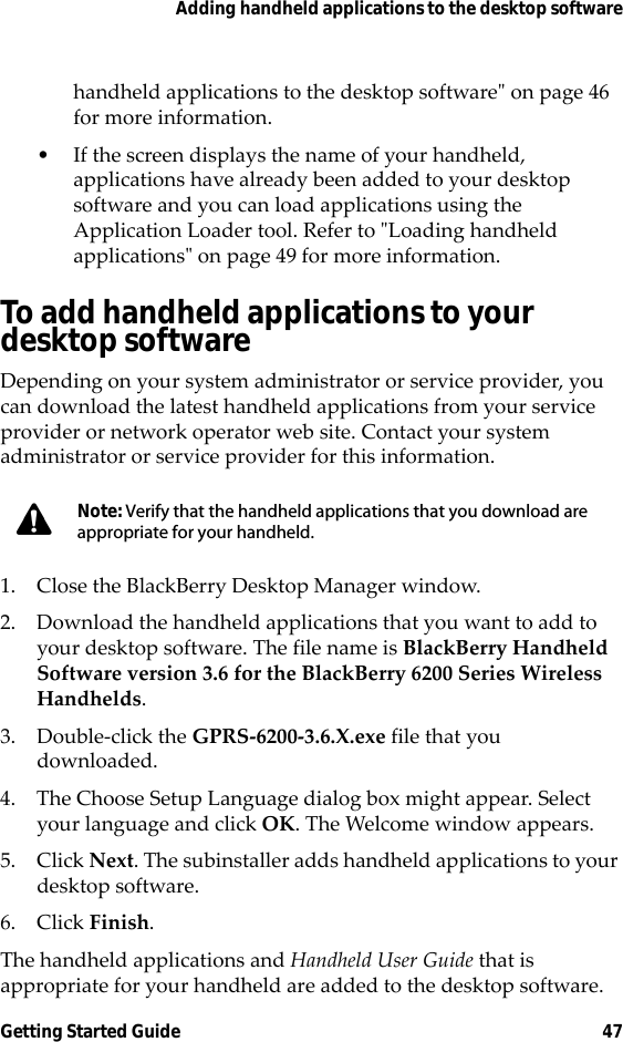 Adding handheld applications to the desktop softwareGetting Started Guide 47handheld applications to the desktop software&quot; on page 46 for more information.• If the screen displays the name of your handheld, applications have already been added to your desktop software and you can load applications using the Application Loader tool. Refer to &quot;Loading handheld applications&quot; on page 49 for more information.To add handheld applications to your desktop softwareDepending on your system administrator or service provider, you can download the latest handheld applications from your service provider or network operator web site. Contact your system administrator or service provider for this information.1. Close the BlackBerry Desktop Manager window.2. Download the handheld applications that you want to add to your desktop software. The file name is BlackBerry Handheld Software version 3.6 for the BlackBerry 6200 Series Wireless Handhelds.3. Double-click the GPRS-6200-3.6.X.exe file that you downloaded.4. The Choose Setup Language dialog box might appear. Select your language and click OK. The Welcome window appears.5. Click Next. The subinstaller adds handheld applications to your desktop software. 6. Click Finish. The handheld applications and Handheld User Guide that is appropriate for your handheld are added to the desktop software.Note: Verify that the handheld applications that you download are appropriate for your handheld.