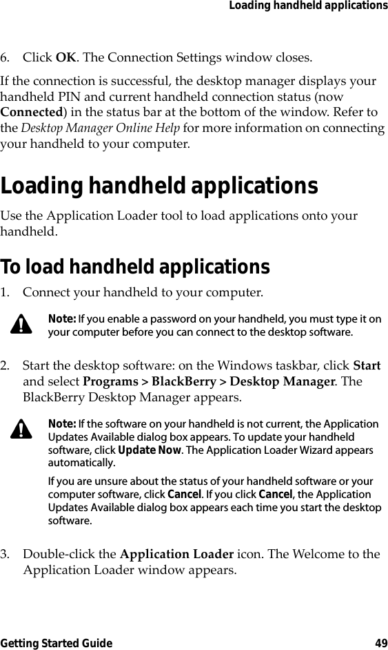 Loading handheld applicationsGetting Started Guide 496. Click OK. The Connection Settings window closes.If the connection is successful, the desktop manager displays your handheld PIN and current handheld connection status (now Connected) in the status bar at the bottom of the window. Refer to the Desktop Manager Online Help for more information on connecting your handheld to your computer.Loading handheld applicationsUse the Application Loader tool to load applications onto your handheld.To load handheld applications1. Connect your handheld to your computer.2. Start the desktop software: on the Windows taskbar, click Start and select Programs &gt; BlackBerry &gt; Desktop Manager. The BlackBerry Desktop Manager appears.3. Double-click the Application Loader icon. The Welcome to the Application Loader window appears.Note: If you enable a password on your handheld, you must type it on your computer before you can connect to the desktop software.Note: If the software on your handheld is not current, the Application Updates Available dialog box appears. To update your handheld software, click Update Now. The Application Loader Wizard appears automatically.If you are unsure about the status of your handheld software or your computer software, click Cancel. If you click Cancel, the Application Updates Available dialog box appears each time you start the desktop software.