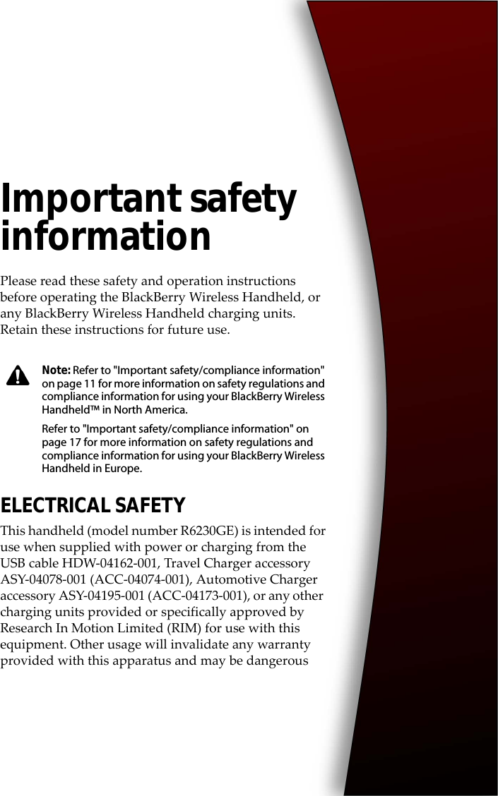 Important safety informationPlease read these safety and operation instructions before operating the BlackBerry Wireless Handheld, or any BlackBerry Wireless Handheld charging units. Retain these instructions for future use.ELECTRICAL SAFETYThis handheld (model number R6230GE) is intended for use when supplied with power or charging from the USB cable HDW-04162-001, Travel Charger accessory ASY-04078-001 (ACC-04074-001), Automotive Charger accessory ASY-04195-001 (ACC-04173-001), or any other charging units provided or specifically approved by Research In Motion Limited (RIM) for use with this equipment. Other usage will invalidate any warranty provided with this apparatus and may be dangerousNote: Refer to &quot;Important safety/compliance information&quot; on page 11 for more information on safety regulations and compliance information for using your BlackBerry Wireless Handheld™ in North America.Refer to &quot;Important safety/compliance information&quot; on page 17 for more information on safety regulations and compliance information for using your BlackBerry Wireless Handheld in Europe.