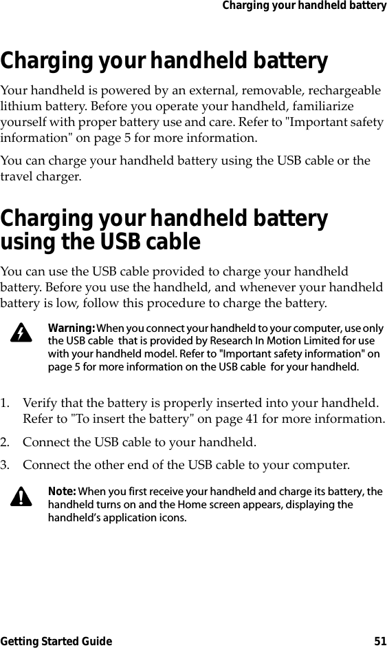 Charging your handheld batteryGetting Started Guide 51Charging your handheld batteryYour handheld is powered by an external, removable, rechargeable lithium battery. Before you operate your handheld, familiarize yourself with proper battery use and care. Refer to &quot;Important safety information&quot; on page 5 for more information.You can charge your handheld battery using the USB cable or the travel charger.Charging your handheld battery using the USB cableYou can use the USB cable provided to charge your handheld battery. Before you use the handheld, and whenever your handheld battery is low, follow this procedure to charge the battery. 1. Verify that the battery is properly inserted into your handheld. Refer to &quot;To insert the battery&quot; on page 41 for more information.2. Connect the USB cable to your handheld.3. Connect the other end of the USB cable to your computer.Warning: When you connect your handheld to your computer, use only the USB cable  that is provided by Research In Motion Limited for use with your handheld model. Refer to &quot;Important safety information&quot; on page 5 for more information on the USB cable  for your handheld.Note: When you first receive your handheld and charge its battery, the handheld turns on and the Home screen appears, displaying the handheld’s application icons.