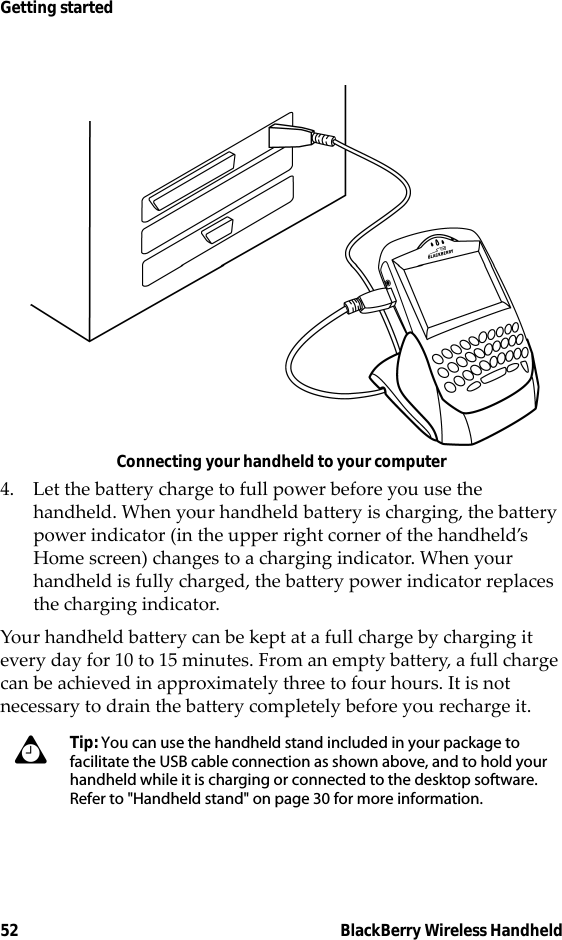 52 BlackBerry Wireless HandheldGetting startedConnecting your handheld to your computer4. Let the battery charge to full power before you use the handheld. When your handheld battery is charging, the battery power indicator (in the upper right corner of the handheld’s Home screen) changes to a charging indicator. When your handheld is fully charged, the battery power indicator replaces the charging indicator. Your handheld battery can be kept at a full charge by charging it every day for 10 to 15 minutes. From an empty battery, a full charge can be achieved in approximately three to four hours. It is not necessary to drain the battery completely before you recharge it.Tip: You can use the handheld stand included in your package to facilitate the USB cable connection as shown above, and to hold your handheld while it is charging or connected to the desktop software. Refer to &quot;Handheld stand&quot; on page 30 for more information.