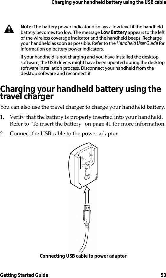 Charging your handheld battery using the USB cableGetting Started Guide 53Charging your handheld battery using the travel chargerYou can also use the travel charger to charge your handheld battery. 1. Verify that the battery is properly inserted into your handheld. Refer to &quot;To insert the battery&quot; on page 41 for more information.2. Connect the USB cable to the power adapter.Connecting USB cable to power adapterNote: The battery power indicator displays a low level if the handheld battery becomes too low. The message Low Battery appears to the left of the wireless coverage indicator and the handheld beeps. Recharge your handheld as soon as possible. Refer to the Handheld User Guide for information on battery power indicators.If your handheld is not charging and you have installed the desktop software, the USB drivers might have been updated during the desktop software installation process. Disconnect your handheld from the desktop software and reconnect it