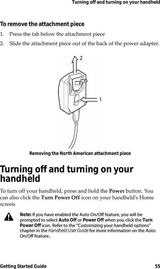 Turning off and turning on your handheldGetting Started Guide 55To remove the attachment piece1. Press the tab below the attachment piece2. Slide the attachment piece out of the back of the power adapter.Removing the North American attachment pieceTurning off and turning on your handheldTo turn off your handheld, press and hold the Power button. You can also click the Turn Power Off icon on your handheld’s Home screen.Note: If you have enabled the Auto On/Off feature, you will be prompted to select Auto Off or Power Off when you click the Turn Power Off icon. Refer to the “Customizing your handheld options” chapter in the Handheld User Guide for more information on the Auto On/Off feature..