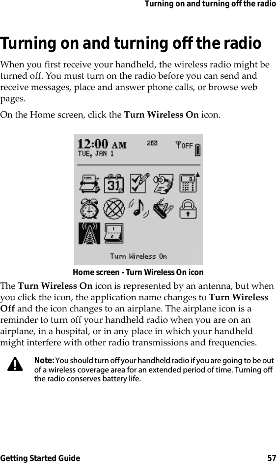 Turning on and turning off the radioGetting Started Guide 57Turning on and turning off the radioWhen you first receive your handheld, the wireless radio might be turned off. You must turn on the radio before you can send and receive messages, place and answer phone calls, or browse web pages.On the Home screen, click the Turn Wireless On icon.Home screen - Turn Wireless On iconThe Turn Wireless On icon is represented by an antenna, but when you click the icon, the application name changes to Turn Wireless Off and the icon changes to an airplane. The airplane icon is a reminder to turn off your handheld radio when you are on an airplane, in a hospital, or in any place in which your handheld might interfere with other radio transmissions and frequencies.Note: You should turn off your handheld radio if you are going to be out of a wireless coverage area for an extended period of time. Turning off the radio conserves battery life.