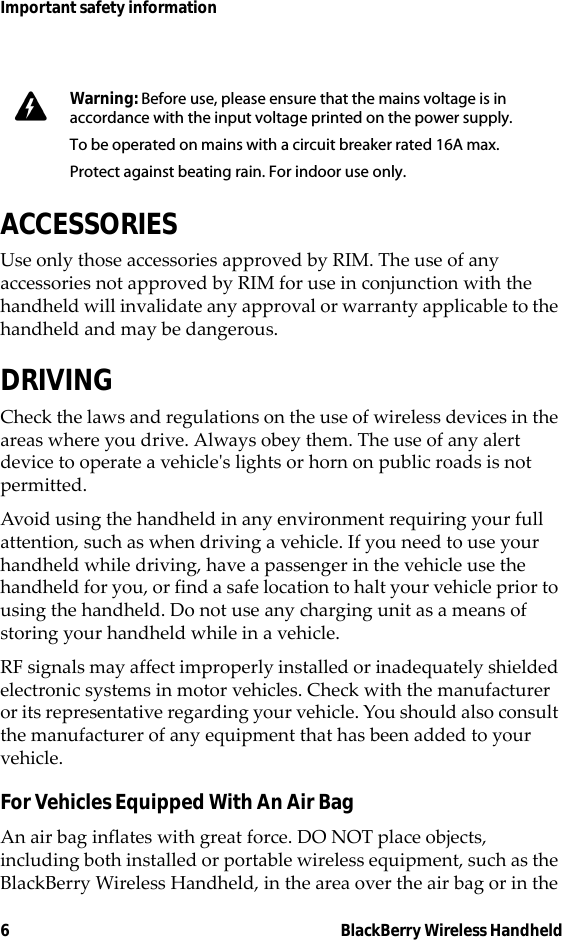 6 BlackBerry Wireless HandheldImportant safety informationACCESSORIESUse only those accessories approved by RIM. The use of any accessories not approved by RIM for use in conjunction with the handheld will invalidate any approval or warranty applicable to the handheld and may be dangerous.DRIVINGCheck the laws and regulations on the use of wireless devices in the areas where you drive. Always obey them. The use of any alert device to operate a vehicle&apos;s lights or horn on public roads is not permitted.Avoid using the handheld in any environment requiring your full attention, such as when driving a vehicle. If you need to use your handheld while driving, have a passenger in the vehicle use the handheld for you, or find a safe location to halt your vehicle prior to using the handheld. Do not use any charging unit as a means of storing your handheld while in a vehicle.RF signals may affect improperly installed or inadequately shielded electronic systems in motor vehicles. Check with the manufacturer or its representative regarding your vehicle. You should also consult the manufacturer of any equipment that has been added to your vehicle.For Vehicles Equipped With An Air BagAn air bag inflates with great force. DO NOT place objects, including both installed or portable wireless equipment, such as the BlackBerry Wireless Handheld, in the area over the air bag or in the Warning: Before use, please ensure that the mains voltage is in accordance with the input voltage printed on the power supply. To be operated on mains with a circuit breaker rated 16A max.Protect against beating rain. For indoor use only.