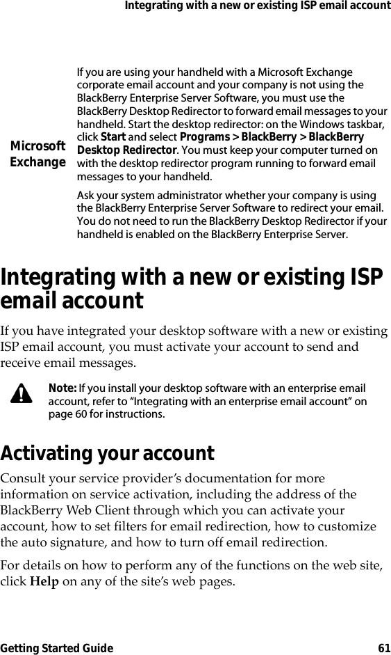 Integrating with a new or existing ISP email accountGetting Started Guide 61Integrating with a new or existing ISP email accountIf you have integrated your desktop software with a new or existing ISP email account, you must activate your account to send and receive email messages.Activating your accountConsult your service provider’s documentation for more information on service activation, including the address of the BlackBerry Web Client through which you can activate your account, how to set filters for email redirection, how to customize the auto signature, and how to turn off email redirection.For details on how to perform any of the functions on the web site, click Help on any of the site’s web pages.Microsoft ExchangeIf you are using your handheld with a Microsoft Exchange corporate email account and your company is not using the BlackBerry Enterprise Server Software, you must use the BlackBerry Desktop Redirector to forward email messages to your handheld. Start the desktop redirector: on the Windows taskbar, click Start and select Programs &gt; BlackBerry &gt; BlackBerry Desktop Redirector. You must keep your computer turned on with the desktop redirector program running to forward email messages to your handheld.Ask your system administrator whether your company is using the BlackBerry Enterprise Server Software to redirect your email. You do not need to run the BlackBerry Desktop Redirector if your handheld is enabled on the BlackBerry Enterprise Server.Note: If you install your desktop software with an enterprise email account, refer to “Integrating with an enterprise email account” on page 60 for instructions.