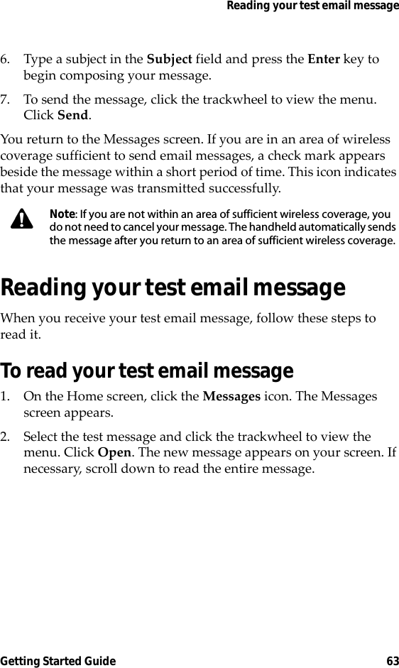 Reading your test email messageGetting Started Guide 636. Type a subject in the Subject field and press the Enter key to begin composing your message. 7. To send the message, click the trackwheel to view the menu. Click Send.You return to the Messages screen. If you are in an area of wireless coverage sufficient to send email messages, a check mark appears beside the message within a short period of time. This icon indicates that your message was transmitted successfully.Reading your test email messageWhen you receive your test email message, follow these steps to read it.To read your test email message1. On the Home screen, click the Messages icon. The Messages screen appears.2. Select the test message and click the trackwheel to view the menu. Click Open. The new message appears on your screen. If necessary, scroll down to read the entire message.Note: If you are not within an area of sufficient wireless coverage, you do not need to cancel your message. The handheld automatically sends the message after you return to an area of sufficient wireless coverage.