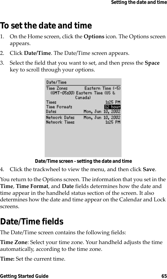 Setting the date and timeGetting Started Guide 65To set the date and time1. On the Home screen, click the Options icon. The Options screen appears.2. Click Date/Time. The Date/Time screen appears.3. Select the field that you want to set, and then press the Space key to scroll through your options.Date/Time screen - setting the date and time4. Click the trackwheel to view the menu, and then click Save.You return to the Options screen. The information that you set in the Time, Time Format, and Date fields determines how the date and time appear in the handheld status section of the screen. It also determines how the date and time appear on the Calendar and Lock screens.Date/Time fieldsThe Date/Time screen contains the following fields:Time Zone: Select your time zone. Your handheld adjusts the time automatically, according to the time zone.Time: Set the current time.