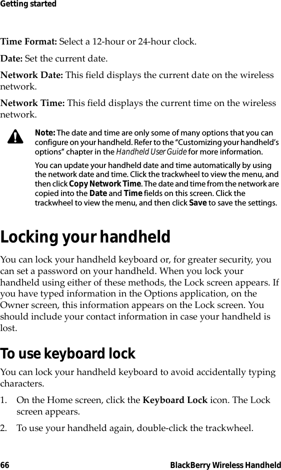 66 BlackBerry Wireless HandheldGetting startedTime Format: Select a 12-hour or 24-hour clock.Date: Set the current date.Network Date: This field displays the current date on the wireless network.Network Time: This field displays the current time on the wireless network.Locking your handheldYou can lock your handheld keyboard or, for greater security, you can set a password on your handheld. When you lock your handheld using either of these methods, the Lock screen appears. If you have typed information in the Options application, on the Owner screen, this information appears on the Lock screen. You should include your contact information in case your handheld is lost.To use keyboard lockYou can lock your handheld keyboard to avoid accidentally typing characters.1. On the Home screen, click the Keyboard Lock icon. The Lock screen appears.2. To use your handheld again, double-click the trackwheel.Note: The date and time are only some of many options that you can configure on your handheld. Refer to the “Customizing your handheld’s options” chapter in the Handheld User Guide for more information.You can update your handheld date and time automatically by using the network date and time. Click the trackwheel to view the menu, and then click Copy Network Time. The date and time from the network are copied into the Date and Time fields on this screen. Click the trackwheel to view the menu, and then click Save to save the settings.