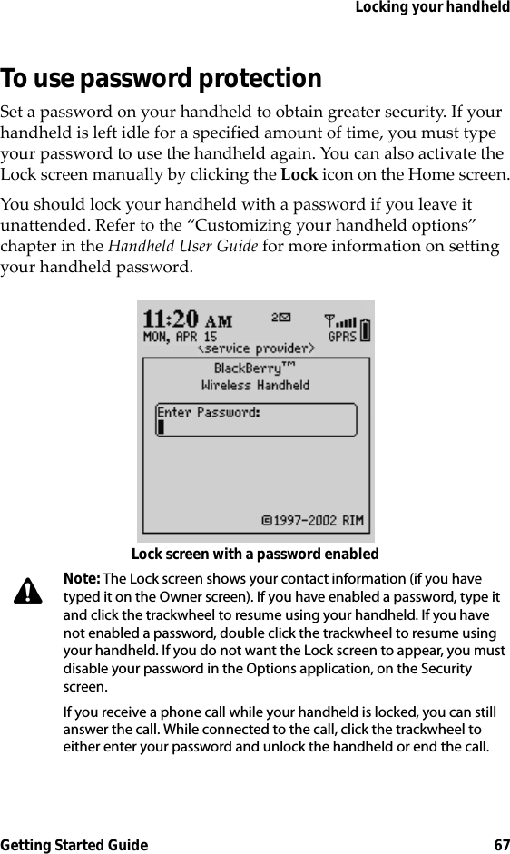 Locking your handheldGetting Started Guide 67To use password protectionSet a password on your handheld to obtain greater security. If your handheld is left idle for a specified amount of time, you must type your password to use the handheld again. You can also activate the Lock screen manually by clicking the Lock icon on the Home screen.You should lock your handheld with a password if you leave it unattended. Refer to the “Customizing your handheld options” chapter in the Handheld User Guide for more information on setting your handheld password.Lock screen with a password enabledNote: The Lock screen shows your contact information (if you have typed it on the Owner screen). If you have enabled a password, type it and click the trackwheel to resume using your handheld. If you have not enabled a password, double click the trackwheel to resume using your handheld. If you do not want the Lock screen to appear, you must disable your password in the Options application, on the Security screen.If you receive a phone call while your handheld is locked, you can still answer the call. While connected to the call, click the trackwheel to either enter your password and unlock the handheld or end the call.