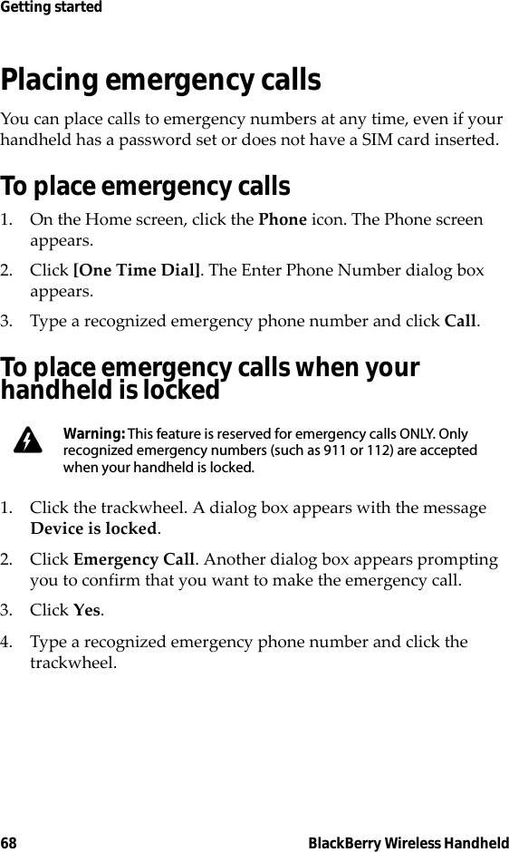 68 BlackBerry Wireless HandheldGetting startedPlacing emergency callsYou can place calls to emergency numbers at any time, even if your handheld has a password set or does not have a SIM card inserted.To place emergency calls1. On the Home screen, click the Phone icon. The Phone screen appears.2. Click [One Time Dial]. The Enter Phone Number dialog box appears.3. Type a recognized emergency phone number and click Call.To place emergency calls when your handheld is locked 1. Click the trackwheel. A dialog box appears with the message Device is locked. 2. Click Emergency Call. Another dialog box appears prompting you to confirm that you want to make the emergency call. 3. Click Yes.4. Type a recognized emergency phone number and click the trackwheel.Warning: This feature is reserved for emergency calls ONLY. Only recognized emergency numbers (such as 911 or 112) are accepted when your handheld is locked.