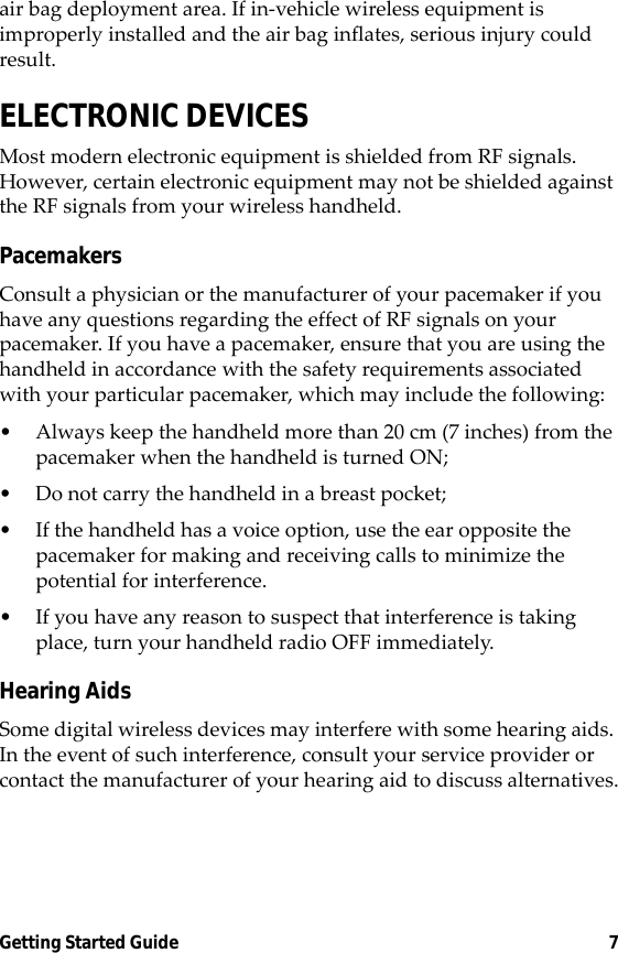 Getting Started Guide 7air bag deployment area. If in-vehicle wireless equipment is improperly installed and the air bag inflates, serious injury could result.ELECTRONIC DEVICESMost modern electronic equipment is shielded from RF signals. However, certain electronic equipment may not be shielded against the RF signals from your wireless handheld.PacemakersConsult a physician or the manufacturer of your pacemaker if you have any questions regarding the effect of RF signals on your pacemaker. If you have a pacemaker, ensure that you are using the handheld in accordance with the safety requirements associated with your particular pacemaker, which may include the following:• Always keep the handheld more than 20 cm (7 inches) from the pacemaker when the handheld is turned ON;• Do not carry the handheld in a breast pocket;• If the handheld has a voice option, use the ear opposite the pacemaker for making and receiving calls to minimize the potential for interference.• If you have any reason to suspect that interference is taking place, turn your handheld radio OFF immediately.Hearing AidsSome digital wireless devices may interfere with some hearing aids. In the event of such interference, consult your service provider or contact the manufacturer of your hearing aid to discuss alternatives.