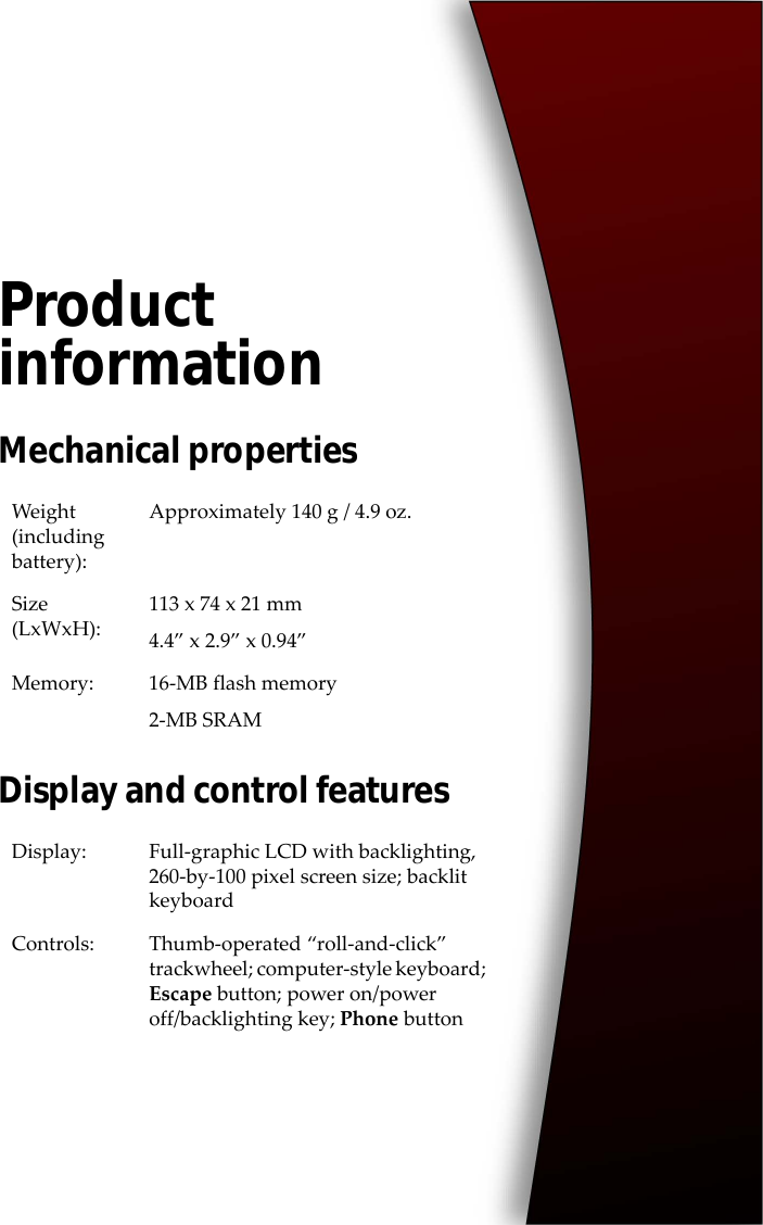 Product informationMechanical propertiesDisplay and control featuresWeight (including battery):Approximately 140 g / 4.9 oz.Size (LxWxH):113 x 74 x 21 mm4.4” x 2.9” x 0.94”Memory: 16-MB flash memory2-MB SRAMDisplay: Full-graphic LCD with backlighting, 260-by-100 pixel screen size; backlit keyboardControls: Thumb-operated “roll-and-click” trackwheel; computer-style keyboard; Escape button; power on/power off/backlighting key; Phone button