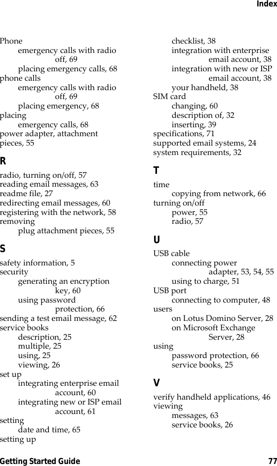 IndexGetting Started Guide 77Phoneemergency calls with radio off, 69placing emergency calls, 68phone callsemergency calls with radio off, 69placing emergency, 68placingemergency calls, 68power adapter, attachment pieces, 55Rradio, turning on/off, 57reading email messages, 63readme file, 27redirecting email messages, 60registering with the network, 58removingplug attachment pieces, 55Ssafety information, 5securitygenerating an encryption key, 60using password protection, 66sending a test email message, 62service booksdescription, 25multiple, 25using, 25viewing, 26set upintegrating enterprise email account, 60integrating new or ISP email account, 61settingdate and time, 65setting upchecklist, 38integration with enterprise email account, 38integration with new or ISP email account, 38your handheld, 38SIM cardchanging, 60description of, 32inserting, 39specifications, 71supported email systems, 24system requirements, 32Ttimecopying from network, 66turning on/offpower, 55radio, 57UUSB cableconnecting power adapter, 53, 54, 55using to charge, 51USB portconnecting to computer, 48userson Lotus Domino Server, 28on Microsoft Exchange Server, 28usingpassword protection, 66service books, 25Vverify handheld applications, 46viewingmessages, 63service books, 26