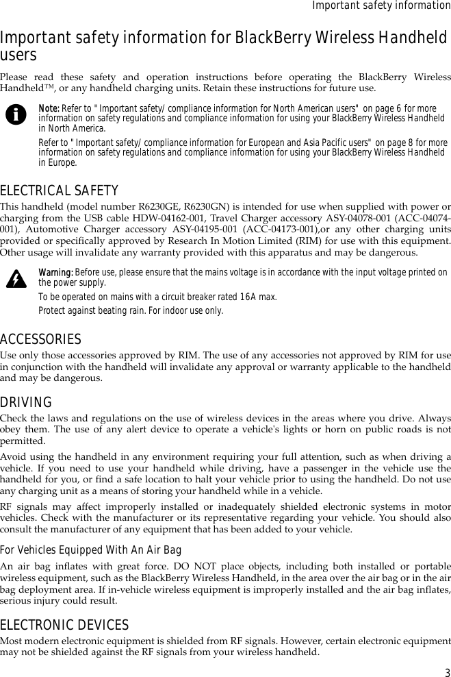 3Important safety informationImportant safety information for BlackBerry Wireless Handheld usersPlease read these safety and operation instructions before operating the BlackBerry WirelessHandheld™, or any handheld charging units. Retain these instructions for future use.ELECTRICAL SAFETYThis handheld (model number R6230GE, R6230GN) is intended for use when supplied with power orcharging from the USB cable HDW-04162-001, Travel Charger accessory ASY-04078-001 (ACC-04074-001), Automotive Charger accessory ASY-04195-001 (ACC-04173-001),or any other charging unitsprovided or specifically approved by Research In Motion Limited (RIM) for use with this equipment.Other usage will invalidate any warranty provided with this apparatus and may be dangerous.ACCESSORIESUse only those accessories approved by RIM. The use of any accessories not approved by RIM for usein conjunction with the handheld will invalidate any approval or warranty applicable to the handheldand may be dangerous.DRIVINGCheck the laws and regulations on the use of wireless devices in the areas where you drive. Alwaysobey them. The use of any alert device to operate a vehicle&apos;s lights or horn on public roads is notpermitted.Avoid using the handheld in any environment requiring your full attention, such as when driving avehicle. If you need to use your handheld while driving, have a passenger in the vehicle use thehandheld for you, or find a safe location to halt your vehicle prior to using the handheld. Do not useany charging unit as a means of storing your handheld while in a vehicle.RF signals may affect improperly installed or inadequately shielded electronic systems in motorvehicles. Check with the manufacturer or its representative regarding your vehicle. You should alsoconsult the manufacturer of any equipment that has been added to your vehicle.For Vehicles Equipped With An Air BagAn air bag inflates with great force. DO NOT place objects, including both installed or portablewireless equipment, such as the BlackBerry Wireless Handheld, in the area over the air bag or in the airbag deployment area. If in-vehicle wireless equipment is improperly installed and the air bag inflates,serious injury could result.ELECTRONIC DEVICESMost modern electronic equipment is shielded from RF signals. However, certain electronic equipmentmay not be shielded against the RF signals from your wireless handheld.Note: Refer to &quot;Important safety/compliance information for North American users&quot; on page 6 for more information on safety regulations and compliance information for using your BlackBerry Wireless Handheld in North America.Refer to &quot;Important safety/compliance information for European and Asia Pacific users&quot; on page 8 for more information on safety regulations and compliance information for using your BlackBerry Wireless Handheld in Europe.Warning: Before use, please ensure that the mains voltage is in accordance with the input voltage printed on the power supply. To be operated on mains with a circuit breaker rated 16A max.Protect against beating rain. For indoor use only.