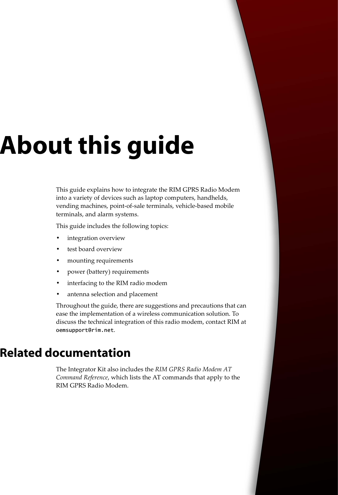 About this guideThis guide explains how to integrate the RIM GPRS Radio Modem into a variety of devices such as laptop computers, handhelds, vending machines, point-of-sale terminals, vehicle-based mobile terminals, and alarm systems.This guide includes the following topics:•integration overview•test board overview•mounting requirements•power (battery) requirements•interfacing to the RIM radio modem•antenna selection and placementThroughout the guide, there are suggestions and precautions that can ease the implementation of a wireless communication solution. To discuss the technical integration of this radio modem, contact RIM at oemsupport@rim.net.Related documentationThe Integrator Kit also includes the RIM GPRS Radio Modem AT Command Reference, which lists the AT commands that apply to the RIM GPRS Radio Modem.