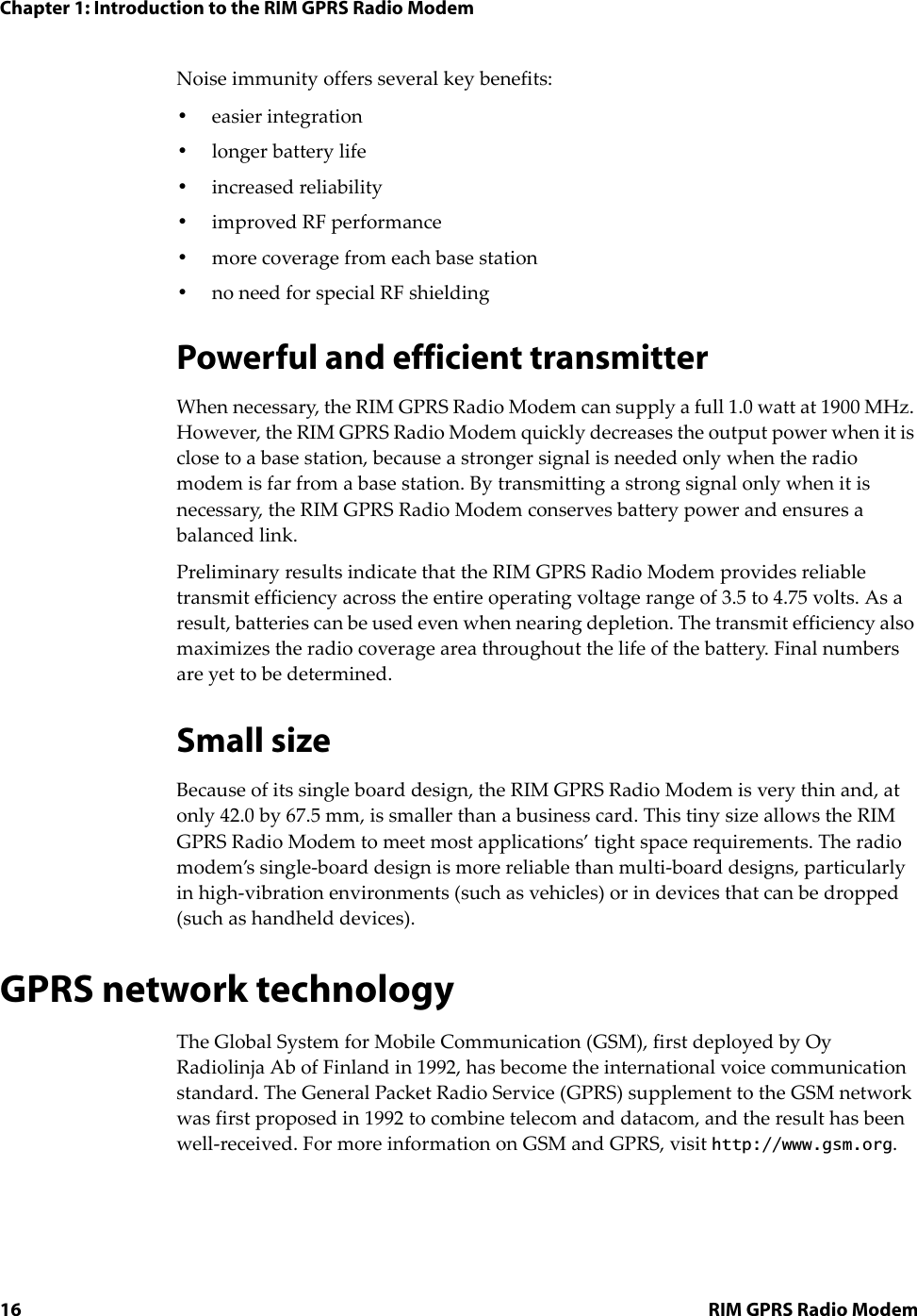 Chapter 1: Introduction to the RIM GPRS Radio Modem16 RIM GPRS Radio ModemNoise immunity offers several key benefits:•easier integration•longer battery life•increased reliability•improved RF performance•more coverage from each base station•no need for special RF shieldingPowerful and efficient transmitterWhen necessary, the RIM GPRS Radio Modem can supply a full 1.0 watt at 1900 MHz. However, the RIM GPRS Radio Modem quickly decreases the output power when it is close to a base station, because a stronger signal is needed only when the radio modem is far from a base station. By transmitting a strong signal only when it is necessary, the RIM GPRS Radio Modem conserves battery power and ensures a balanced link.Preliminary results indicate that the RIM GPRS Radio Modem provides reliable transmit efficiency across the entire operating voltage range of 3.5 to 4.75 volts. As a result, batteries can be used even when nearing depletion. The transmit efficiency also maximizes the radio coverage area throughout the life of the battery. Final numbers are yet to be determined.Small sizeBecause of its single board design, the RIM GPRS Radio Modem is very thin and, at only 42.0 by 67.5 mm, is smaller than a business card. This tiny size allows the RIM GPRS Radio Modem to meet most applications’ tight space requirements. The radio modem’s single-board design is more reliable than multi-board designs, particularly in high-vibration environments (such as vehicles) or in devices that can be dropped (such as handheld devices).GPRS network technologyThe Global System for Mobile Communication (GSM), first deployed by Oy Radiolinja Ab of Finland in 1992, has become the international voice communication standard. The General Packet Radio Service (GPRS) supplement to the GSM network was first proposed in 1992 to combine telecom and datacom, and the result has been well-received. For more information on GSM and GPRS, visit http://www.gsm.org.