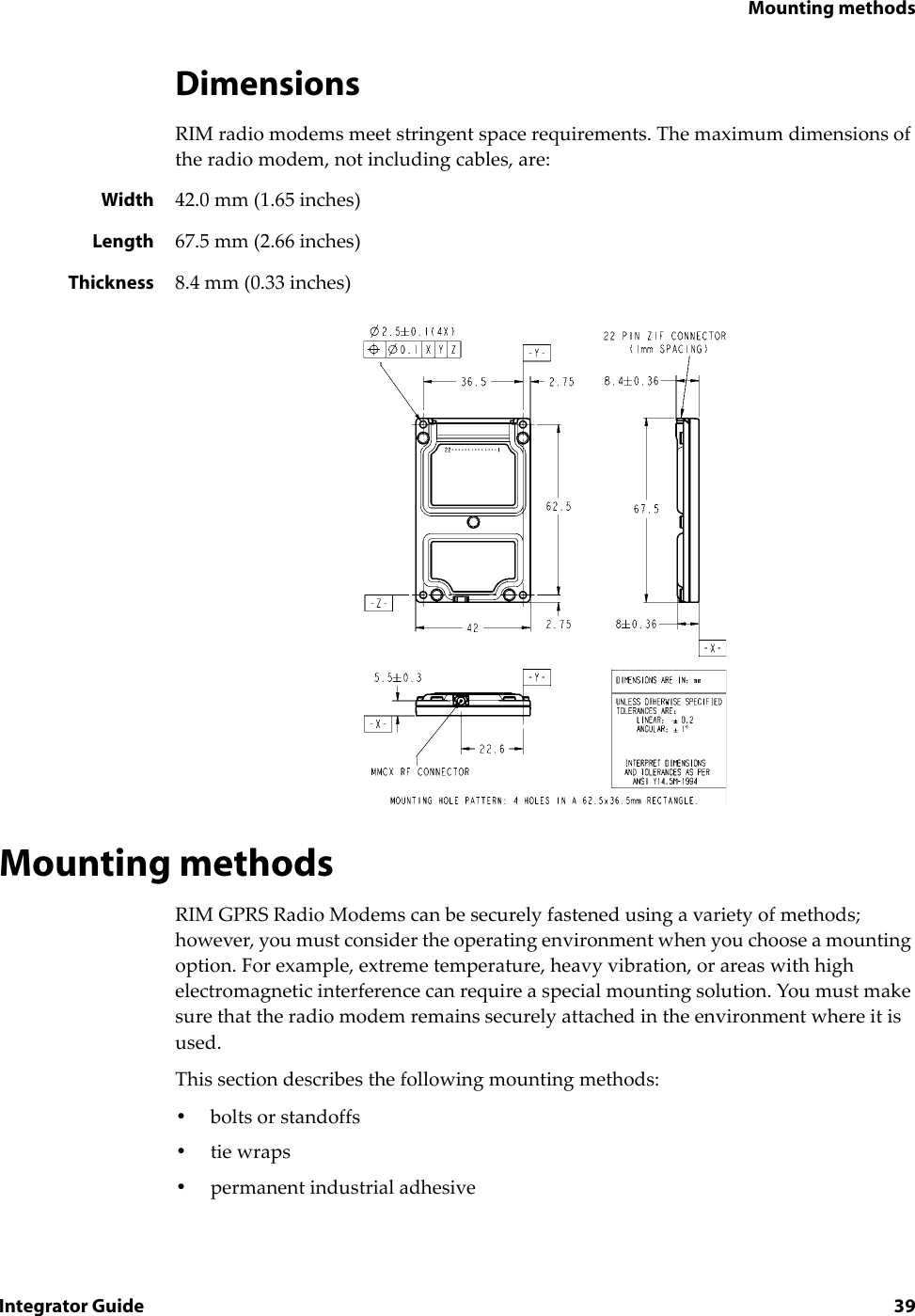 Mounting methodsIntegrator Guide 39DimensionsRIM radio modems meet stringent space requirements. The maximum dimensions of the radio modem, not including cables, are:Width 42.0 mm (1.65 inches)Length 67.5 mm (2.66 inches)Thickness 8.4 mm (0.33 inches)Mounting methodsRIM GPRS Radio Modems can be securely fastened using a variety of methods; however, you must consider the operating environment when you choose a mounting option. For example, extreme temperature, heavy vibration, or areas with high electromagnetic interference can require a special mounting solution. You must make sure that the radio modem remains securely attached in the environment where it is used.This section describes the following mounting methods:•bolts or standoffs•tie wraps•permanent industrial adhesive