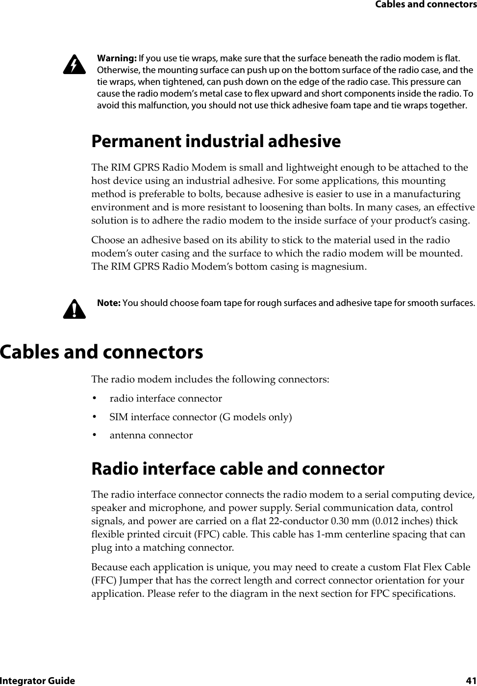 Cables and connectorsIntegrator Guide 41Permanent industrial adhesiveThe RIM GPRS Radio Modem is small and lightweight enough to be attached to the host device using an industrial adhesive. For some applications, this mounting method is preferable to bolts, because adhesive is easier to use in a manufacturing environment and is more resistant to loosening than bolts. In many cases, an effective solution is to adhere the radio modem to the inside surface of your product’s casing.Choose an adhesive based on its ability to stick to the material used in the radio modem’s outer casing and the surface to which the radio modem will be mounted. The RIM GPRS Radio Modem’s bottom casing is magnesium.Cables and connectorsThe radio modem includes the following connectors:•radio interface connector•SIM interface connector (G models only)•antenna connector Radio interface cable and connectorThe radio interface connector connects the radio modem to a serial computing device, speaker and microphone, and power supply. Serial communication data, control signals, and power are carried on a flat 22-conductor 0.30 mm (0.012 inches) thick flexible printed circuit (FPC) cable. This cable has 1-mm centerline spacing that can plug into a matching connector. Because each application is unique, you may need to create a custom Flat Flex Cable (FFC) Jumper that has the correct length and correct connector orientation for your application. Please refer to the diagram in the next section for FPC specifications.Warning: If you use tie wraps, make sure that the surface beneath the radio modem is flat. Otherwise, the mounting surface can push up on the bottom surface of the radio case, and the tie wraps, when tightened, can push down on the edge of the radio case. This pressure can cause the radio modem’s metal case to flex upward and short components inside the radio. To avoid this malfunction, you should not use thick adhesive foam tape and tie wraps together.Note: You should choose foam tape for rough surfaces and adhesive tape for smooth surfaces.