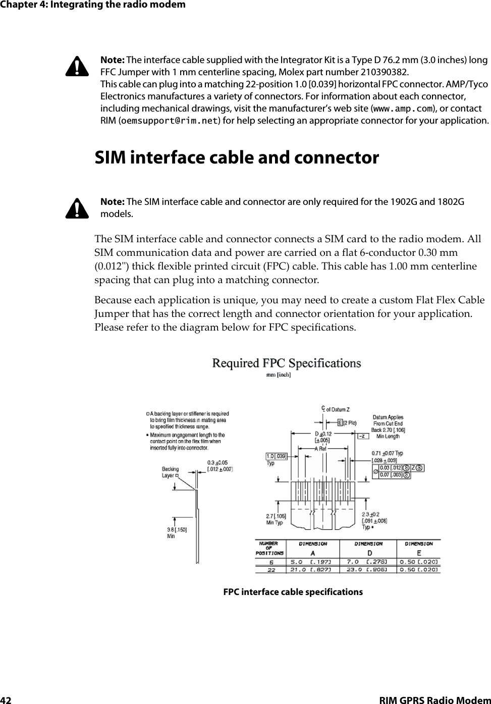 Chapter 4: Integrating the radio modem42 RIM GPRS Radio ModemSIM interface cable and connectorThe SIM interface cable and connector connects a SIM card to the radio modem. All SIM communication data and power are carried on a flat 6-conductor 0.30 mm (0.012&quot;) thick flexible printed circuit (FPC) cable. This cable has 1.00 mm centerline spacing that can plug into a matching connector. Because each application is unique, you may need to create a custom Flat Flex Cable Jumper that has the correct length and connector orientation for your application. Please refer to the diagram below for FPC specifications.FPC interface cable specificationsNote: The interface cable supplied with the Integrator Kit is a Type D 76.2 mm (3.0 inches) long FFC Jumper with 1 mm centerline spacing, Molex part number 210390382.This cable can plug into a matching 22-position 1.0 [0.039] horizontal FPC connector. AMP/Tyco Electronics manufactures a variety of connectors. For information about each connector, including mechanical drawings, visit the manufacturer’s web site (www.amp.com), or contact RIM (oemsupport@rim.net) for help selecting an appropriate connector for your application.Note: The SIM interface cable and connector are only required for the 1902G and 1802G models.