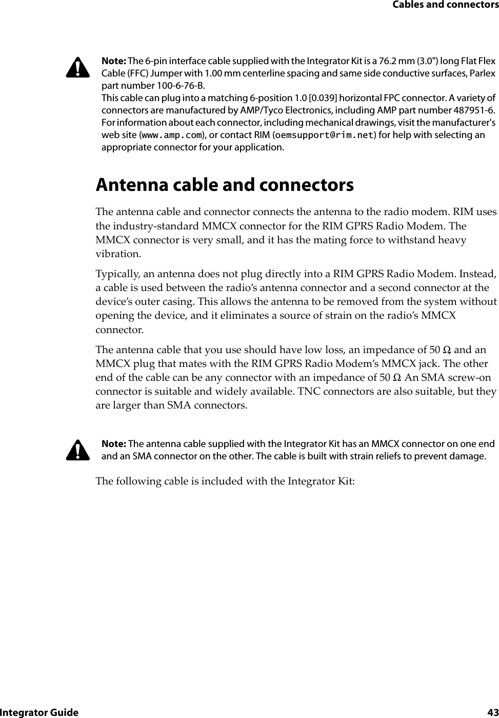 Cables and connectorsIntegrator Guide 43Antenna cable and connectorsThe antenna cable and connector connects the antenna to the radio modem. RIM uses the industry-standard MMCX connector for the RIM GPRS Radio Modem. The MMCX connector is very small, and it has the mating force to withstand heavy vibration.Typically, an antenna does not plug directly into a RIM GPRS Radio Modem. Instead, a cable is used between the radio’s antenna connector and a second connector at the device’s outer casing. This allows the antenna to be removed from the system without opening the device, and it eliminates a source of strain on the radio’s MMCX connector.The antenna cable that you use should have low loss, an impedance of 50 Ω, and an MMCX plug that mates with the RIM GPRS Radio Modem’s MMCX jack. The other end of the cable can be any connector with an impedance of 50 Ω. An SMA screw-on connector is suitable and widely available. TNC connectors are also suitable, but they are larger than SMA connectors.The following cable is included with the Integrator Kit:Note: The 6-pin interface cable supplied with the Integrator Kit is a 76.2 mm (3.0&quot;) long Flat Flex Cable (FFC) Jumper with 1.00 mm centerline spacing and same side conductive surfaces, Parlex part number 100-6-76-B.This cable can plug into a matching 6-position 1.0 [0.039] horizontal FPC connector. A variety of connectors are manufactured by AMP/Tyco Electronics, including AMP part number 487951-6. For information about each connector, including mechanical drawings, visit the manufacturer&apos;s web site (www.amp.com), or contact RIM (oemsupport@rim.net) for help with selecting an appropriate connector for your application.Note: The antenna cable supplied with the Integrator Kit has an MMCX connector on one end and an SMA connector on the other. The cable is built with strain reliefs to prevent damage.