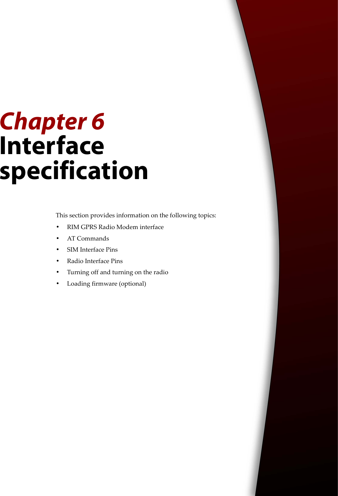 Chapter 6Interface specificationThis section provides information on the following topics:•RIM GPRS Radio Modem interface•AT Commands•SIM Interface Pins•Radio Interface Pins•Turning off and turning on the radio•Loading firmware (optional)