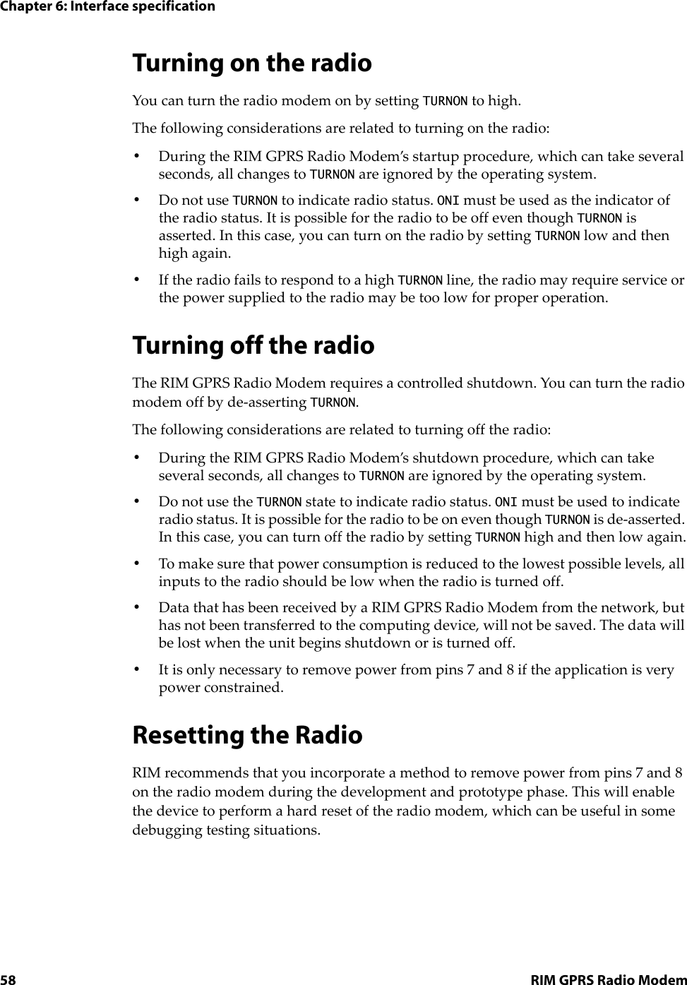 Chapter 6: Interface specification58 RIM GPRS Radio ModemTurning on the radioYou can turn the radio modem on by setting TURNON to high.The following considerations are related to turning on the radio:•During the RIM GPRS Radio Modem’s startup procedure, which can take several seconds, all changes to TURNON are ignored by the operating system.•Do not use TURNON to indicate radio status. ONI must be used as the indicator of the radio status. It is possible for the radio to be off even though TURNON is asserted. In this case, you can turn on the radio by setting TURNON low and then high again.•If the radio fails to respond to a high TURNON line, the radio may require service or the power supplied to the radio may be too low for proper operation.Turning off the radio The RIM GPRS Radio Modem requires a controlled shutdown. You can turn the radio modem off by de-asserting TURNON. The following considerations are related to turning off the radio:•During the RIM GPRS Radio Modem’s shutdown procedure, which can take several seconds, all changes to TURNON are ignored by the operating system.•Do not use the TURNON state to indicate radio status. ONI must be used to indicate radio status. It is possible for the radio to be on even though TURNON is de-asserted. In this case, you can turn off the radio by setting TURNON high and then low again.•To make sure that power consumption is reduced to the lowest possible levels, all inputs to the radio should be low when the radio is turned off.•Data that has been received by a RIM GPRS Radio Modem from the network, but has not been transferred to the computing device, will not be saved. The data will be lost when the unit begins shutdown or is turned off.•It is only necessary to remove power from pins 7 and 8 if the application is very power constrained.Resetting the RadioRIM recommends that you incorporate a method to remove power from pins 7 and 8 on the radio modem during the development and prototype phase. This will enable the device to perform a hard reset of the radio modem, which can be useful in some debugging testing situations.