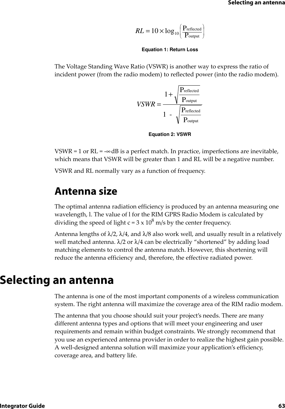 Selecting an antennaIntegrator Guide 63Equation 1: Return LossThe Voltage Standing Wave Ratio (VSWR) is another way to express the ratio of incident power (from the radio modem) to reflected power (into the radio modem).Equation 2: VSWRVSWR=1 or RL=-∞dB is a perfect match. In practice, imperfections are inevitable, which means that VSWR will be greater than 1 and RL will be a negative number.VSWR and RL normally vary as a function of frequency.Antenna sizeThe optimal antenna radiation efficiency is produced by an antenna measuring one wavelength, l. The value of l for the RIM GPRS Radio Modem is calculated by dividing the speed of light c = 3 x 108 m/s by the center frequency. Antenna lengths of λ/2, λ/4, and λ/8 also work well, and usually result in a relatively well matched antenna. λ/2 or λ/4 can be electrically “shortened” by adding load matching elements to control the antenna match. However, this shortening will reduce the antenna efficiency and, therefore, the effective radiated power.Selecting an antennaThe antenna is one of the most important components of a wireless communication system. The right antenna will maximize the coverage area of the RIM radio modem.The antenna that you choose should suit your project’s needs. There are many different antenna types and options that will meet your engineering and user requirements and remain within budget constraints. We strongly recommend that you use an experienced antenna provider in order to realize the highest gain possible. A well-designed antenna solution will maximize your application’s efficiency, coverage area, and battery life.RL =× 10 10log PPreflectedoutputVSWR =+1PP1 -   PPreflectedoutputreflectedoutput
