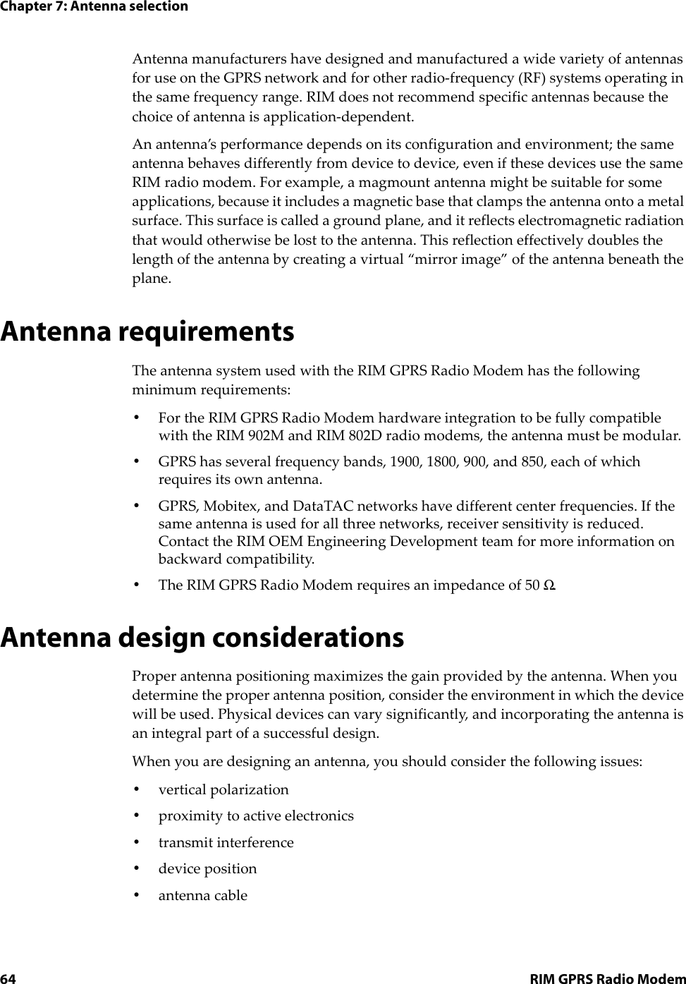 Chapter 7: Antenna selection64 RIM GPRS Radio ModemAntenna manufacturers have designed and manufactured a wide variety of antennas for use on the GPRS network and for other radio-frequency (RF) systems operating in the same frequency range. RIM does not recommend specific antennas because the choice of antenna is application-dependent.An antenna’s performance depends on its configuration and environment; the same antenna behaves differently from device to device, even if these devices use the same RIM radio modem. For example, a magmount antenna might be suitable for some applications, because it includes a magnetic base that clamps the antenna onto a metal surface. This surface is called a ground plane, and it reflects electromagnetic radiation that would otherwise be lost to the antenna. This reflection effectively doubles the length of the antenna by creating a virtual “mirror image” of the antenna beneath the plane.Antenna requirementsThe antenna system used with the RIM GPRS Radio Modem has the following minimum requirements:•For the RIM GPRS Radio Modem hardware integration to be fully compatible with the RIM 902M and RIM 802D radio modems, the antenna must be modular.•GPRS has several frequency bands, 1900, 1800, 900, and 850, each of which requires its own antenna.•GPRS, Mobitex, and DataTAC networks have different center frequencies. If the same antenna is used for all three networks, receiver sensitivity is reduced. Contact the RIM OEM Engineering Development team for more information on backward compatibility.•The RIM GPRS Radio Modem requires an impedance of 50 Ω.Antenna design considerationsProper antenna positioning maximizes the gain provided by the antenna. When you determine the proper antenna position, consider the environment in which the device will be used. Physical devices can vary significantly, and incorporating the antenna is an integral part of a successful design.When you are designing an antenna, you should consider the following issues:•vertical polarization•proximity to active electronics•transmit interference•device position•antenna cable