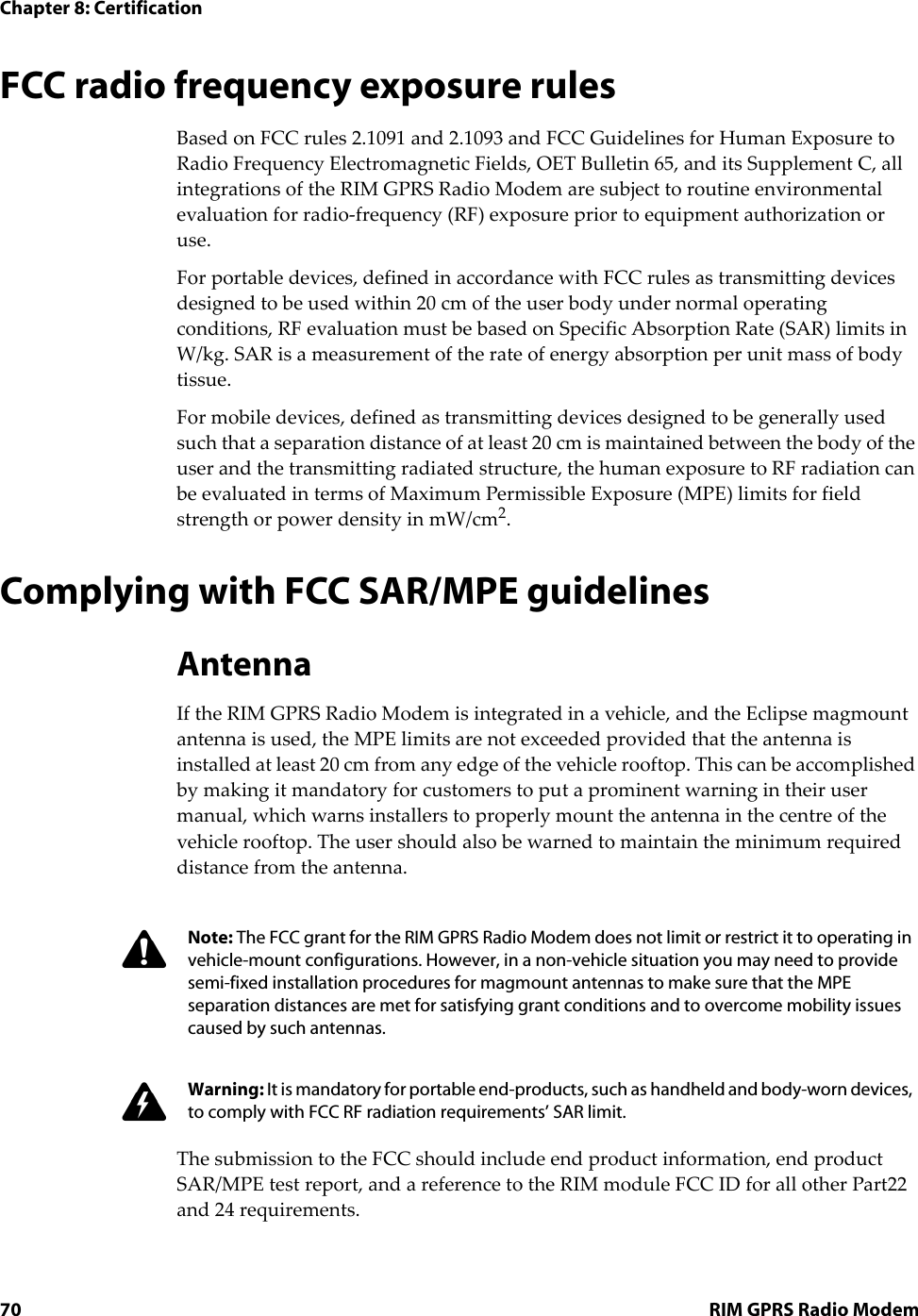 Chapter 8: Certification70 RIM GPRS Radio ModemFCC radio frequency exposure rulesBased on FCC rules 2.1091 and 2.1093 and FCC Guidelines for Human Exposure to Radio Frequency Electromagnetic Fields, OET Bulletin 65, and its Supplement C, all integrations of the RIM GPRS Radio Modem are subject to routine environmental evaluation for radio-frequency (RF) exposure prior to equipment authorization or use.For portable devices, defined in accordance with FCC rules as transmitting devices designed to be used within 20 cm of the user body under normal operating conditions, RF evaluation must be based on Specific Absorption Rate (SAR) limits in W/kg. SAR is a measurement of the rate of energy absorption per unit mass of body tissue.For mobile devices, defined as transmitting devices designed to be generally used such that a separation distance of at least 20 cm is maintained between the body of the user and the transmitting radiated structure, the human exposure to RF radiation can be evaluated in terms of Maximum Permissible Exposure (MPE) limits for field strength or power density in mW/cm2.Complying with FCC SAR/MPE guidelinesAntennaIf the RIM GPRS Radio Modem is integrated in a vehicle, and the Eclipse magmount antenna is used, the MPE limits are not exceeded provided that the antenna is installed at least 20 cm from any edge of the vehicle rooftop. This can be accomplished by making it mandatory for customers to put a prominent warning in their user manual, which warns installers to properly mount the antenna in the centre of the vehicle rooftop. The user should also be warned to maintain the minimum required distance from the antenna.The submission to the FCC should include end product information, end product SAR/MPE test report, and a reference to the RIM module FCC ID for all other Part22 and 24 requirements.Note: The FCC grant for the RIM GPRS Radio Modem does not limit or restrict it to operating in vehicle-mount configurations. However, in a non-vehicle situation you may need to provide semi-fixed installation procedures for magmount antennas to make sure that the MPE separation distances are met for satisfying grant conditions and to overcome mobility issues caused by such antennas.Warning: It is mandatory for portable end-products, such as handheld and body-worn devices, to comply with FCC RF radiation requirements’ SAR limit.