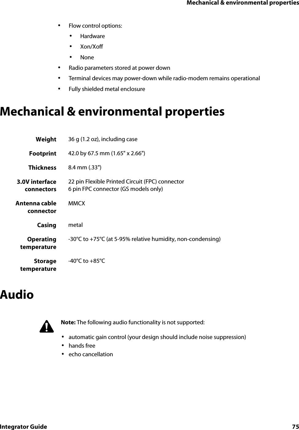 Mechanical &amp; environmental propertiesIntegrator Guide 75•Flow control options: •Hardware•Xon/Xoff•None•Radio parameters stored at power down•Terminal devices may power-down while radio-modem remains operational•Fully shielded metal enclosureMechanical &amp; environmental propertiesAudioWeight 36 g (1.2 oz), including caseFootprint 42.0 by 67.5 mm (1.65&quot; x 2.66&quot;)Thickness 8.4 mm (.33&quot;)3.0V interfaceconnectors22 pin Flexible Printed Circuit (FPC) connector6 pin FPC connector (GS models only)Antenna cableconnectorMMCXCasing metalOperatingtemperature-30°C to +75°C (at 5-95% relative humidity, non-condensing)Storagetemperature-40°C to +85°CNote: The following audio functionality is not supported:•automatic gain control (your design should include noise suppression)•hands free•echo cancellation