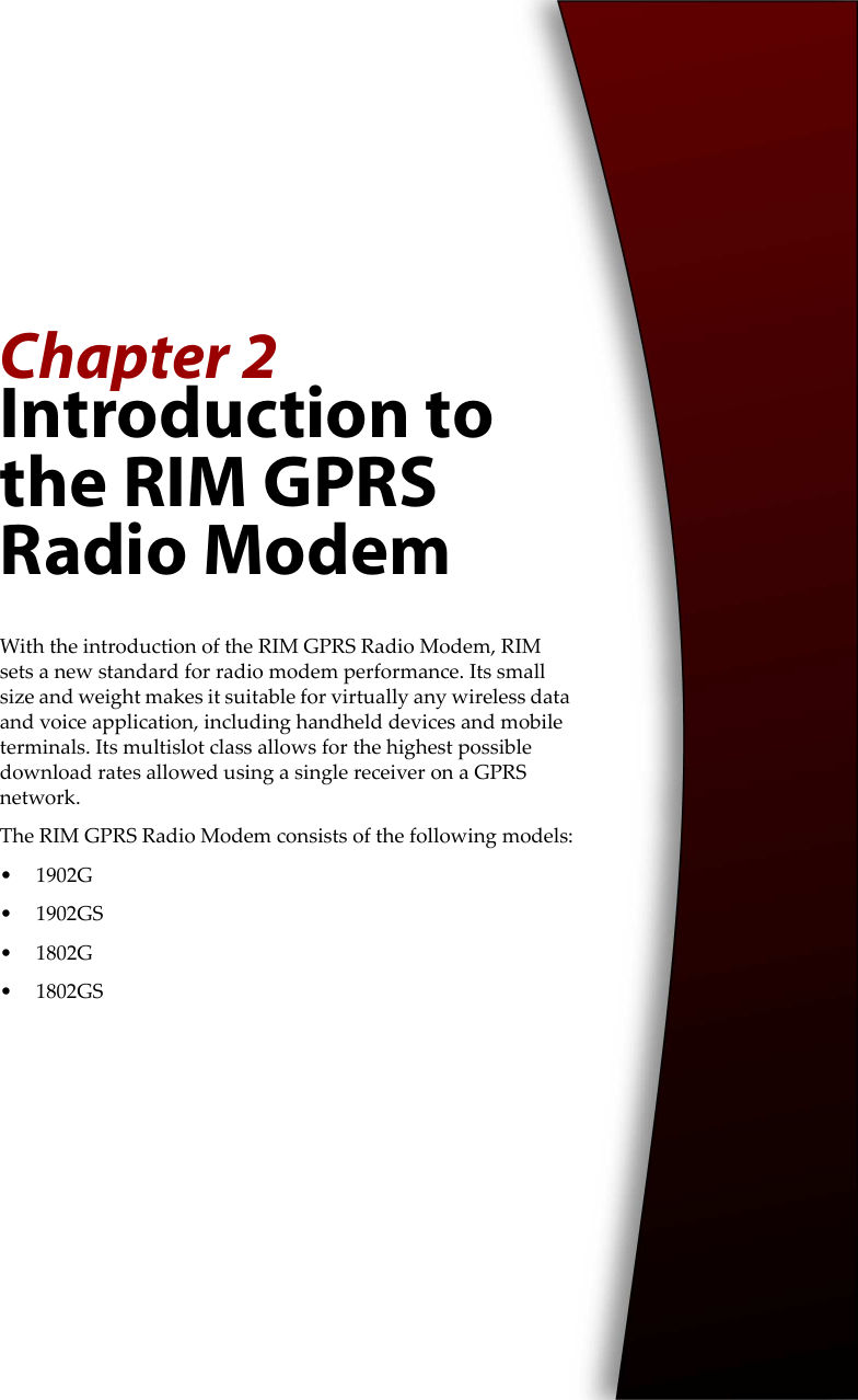 Chapter 2Introduction to the RIM GPRS Radio ModemWith the introduction of the RIM GPRS Radio Modem, RIM sets a new standard for radio modem performance. Its small size and weight makes it suitable for virtually any wireless data and voice application, including handheld devices and mobile terminals. Its multislot class allows for the highest possible download rates allowed using a single receiver on a GPRS network.The RIM GPRS Radio Modem consists of the following models:• 1902G• 1902GS• 1802G• 1802GS