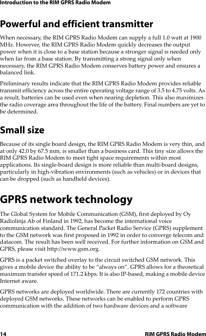 Introduction to the RIM GPRS Radio Modem14 RIM GPRS Radio ModemPowerful and efficient transmitterWhen necessary, the RIM GPRS Radio Modem can supply a full 1.0 watt at 1900 MHz. However, the RIM GPRS Radio Modem quickly decreases the output power when it is close to a base station because a stronger signal is needed only when far from a base station. By transmitting a strong signal only when necessary, the RIM GPRS Radio Modem conserves battery power and ensures a balanced link.Preliminary results indicate that the RIM GPRS Radio Modem provides reliable transmit efficiency across the entire operating voltage range of 3.5 to 4.75 volts. As a result, batteries can be used even when nearing depletion. This also maximizes the radio coverage area throughout the life of the battery. Final numbers are yet to be determined.Small sizeBecause of its single board design, the RIM GPRS Radio Modem is very thin, and at only 42.0 by 67.5 mm, is smaller than a business card. This tiny size allows the RIM GPRS Radio Modem to meet tight space requirements within most applications. Its single-board design is more reliable than multi-board designs, particularly in high-vibration environments (such as vehicles) or in devices that can be dropped (such as handheld devices).GPRS network technologyThe Global System for Mobile Communication (GSM), first deployed by Oy Radiolinja Ab of Finland in 1992, has become the international voice communication standard. The General Packet Radio Service (GPRS) supplement to the GSM network was first proposed in 1992 in order to converge telecom and datacom. The result has been well received. For further information on GSM and GPRS, please visit http://www.gsm.org.GPRS is a packet switched overlay to the circuit switched GSM network. This gives a mobile device the ability to be “always on”. GPRS allows for a theoretical maximum transfer speed of 171.2 kbps. It is also IP-based, making a mobile device Internet aware.GPRS networks are deployed worldwide. There are currently 172 countries with deployed GSM networks. These networks can be enabled to perform GPRS communication with the addition of two hardware devices and a software 