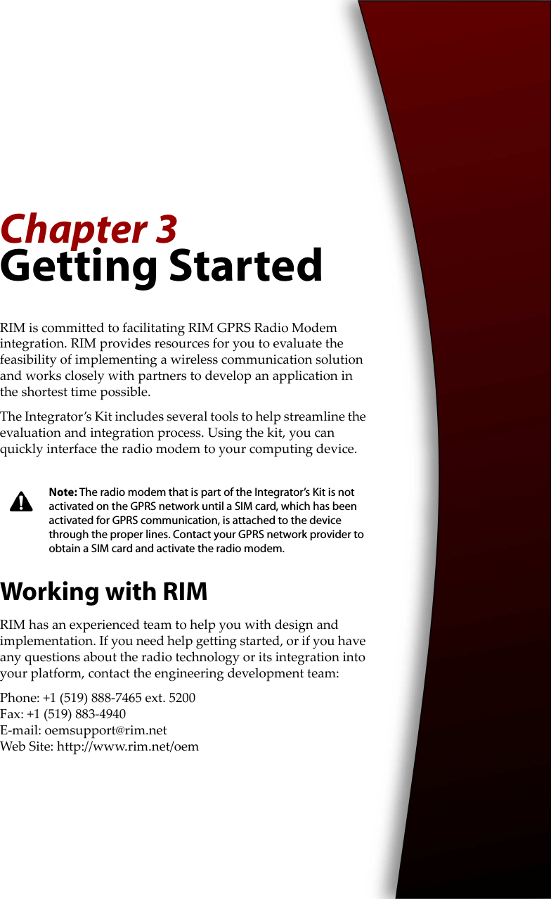 Chapter 3Getting StartedRIM is committed to facilitating RIM GPRS Radio Modem integration. RIM provides resources for you to evaluate the feasibility of implementing a wireless communication solution and works closely with partners to develop an application in the shortest time possible.The Integrator’s Kit includes several tools to help streamline the evaluation and integration process. Using the kit, you can quickly interface the radio modem to your computing device.Working with RIMRIM has an experienced team to help you with design and implementation. If you need help getting started, or if you have any questions about the radio technology or its integration into your platform, contact the engineering development team:Phone: +1 (519) 888-7465 ext. 5200Fax: +1 (519) 883-4940E-mail: oemsupport@rim.netWeb Site: http://www.rim.net/oemNote: The radio modem that is part of the Integrator’s Kit is not activated on the GPRS network until a SIM card, which has been activated for GPRS communication, is attached to the device through the proper lines. Contact your GPRS network provider to obtain a SIM card and activate the radio modem.