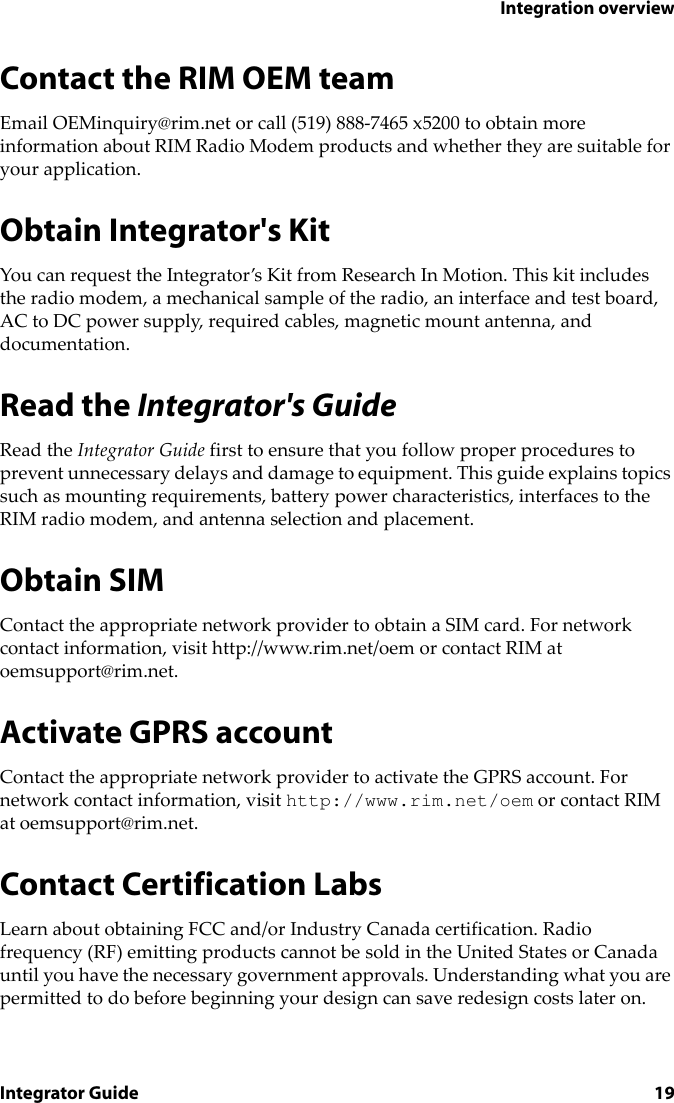 Integration overviewIntegrator Guide 19Contact the RIM OEM teamEmail OEMinquiry@rim.net or call (519) 888-7465 x5200 to obtain more information about RIM Radio Modem products and whether they are suitable for your application.Obtain Integrator&apos;s KitYou can request the Integrator’s Kit from Research In Motion. This kit includes the radio modem, a mechanical sample of the radio, an interface and test board, AC to DC power supply, required cables, magnetic mount antenna, and documentation.Read the Integrator&apos;s GuideRead the Integrator Guide first to ensure that you follow proper procedures to prevent unnecessary delays and damage to equipment. This guide explains topics such as mounting requirements, battery power characteristics, interfaces to the RIM radio modem, and antenna selection and placement.Obtain SIMContact the appropriate network provider to obtain a SIM card. For network contact information, visit http://www.rim.net/oem or contact RIM at oemsupport@rim.net.Activate GPRS accountContact the appropriate network provider to activate the GPRS account. For network contact information, visit http://www.rim.net/oem or contact RIM at oemsupport@rim.net.Contact Certification LabsLearn about obtaining FCC and/or Industry Canada certification. Radio frequency (RF) emitting products cannot be sold in the United States or Canada until you have the necessary government approvals. Understanding what you are permitted to do before beginning your design can save redesign costs later on.