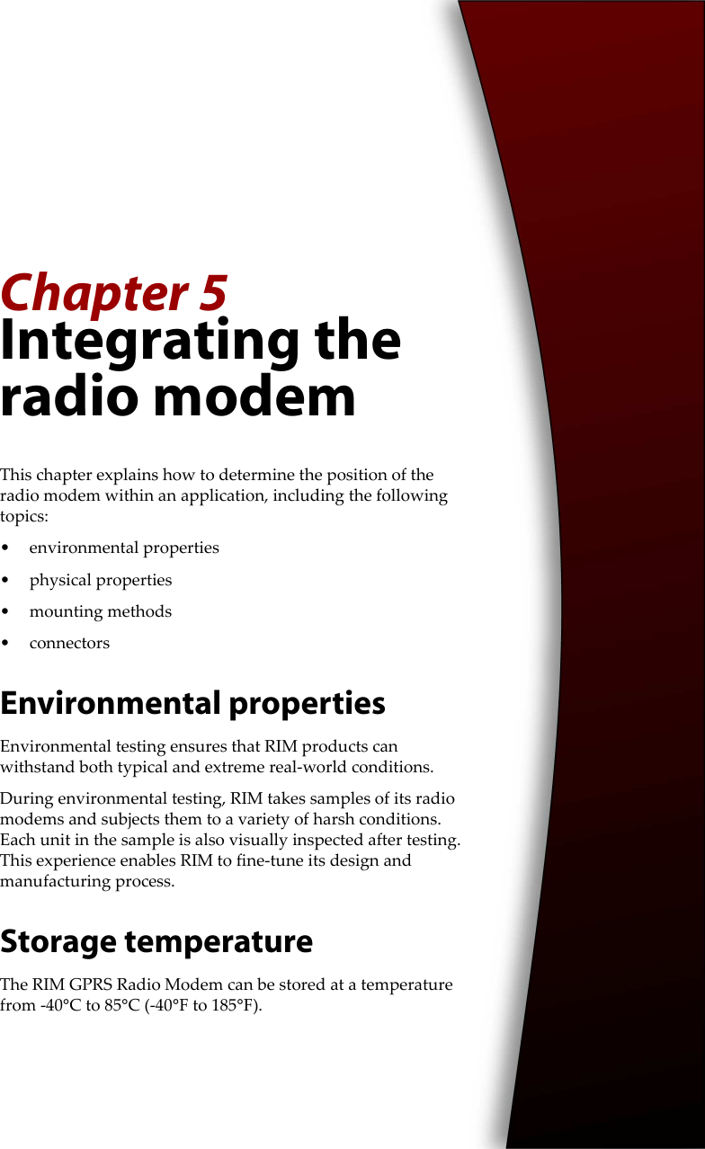Chapter 5Integrating the radio modemThis chapter explains how to determine the position of the radio modem within an application, including the following topics: • environmental properties• physical properties• mounting methods•connectorsEnvironmental propertiesEnvironmental testing ensures that RIM products can withstand both typical and extreme real-world conditions.During environmental testing, RIM takes samples of its radio modems and subjects them to a variety of harsh conditions. Each unit in the sample is also visually inspected after testing. This experience enables RIM to fine-tune its design and manufacturing process.Storage temperatureThe RIM GPRS Radio Modem can be stored at a temperature from -40°C to 85°C (-40°F to 185°F).