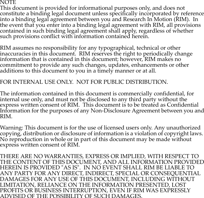 NOTEThis document is provided for informational purposes only, and does not constitute a binding legal document unless specifically incorporated by reference into a binding legal agreement between you and Research In Motion (RIM).  In the event that you enter into a binding legal agreement with RIM, all provisions contained in such binding legal agreement shall apply, regardless of whether such provisions conflict with information contained herein.RIM assumes no responsibility for any typographical, technical or other inaccuracies in this document.  RIM reserves the right to periodically change information that is contained in this document; however, RIM makes no commitment to provide any such changes, updates, enhancements or other additions to this document to you in a timely manner or at all.FOR INTERNAL USE ONLY.  NOT FOR PUBLIC DISTRIBUTION.The information contained in this document is commercially confidential, for internal use only, and must not be disclosed to any third party without the express written consent of RIM.  This document is to be treated as Confidential Information for the purposes of any Non-Disclosure Agreement between you and RIM.Warning: This document is for the use of licensed users only. Any unauthorized copying, distribution or disclosure of information is a violation of copyright laws.  No reproduction in whole or in part of this document may be made without express written consent of RIM.THERE ARE NO WARRANTIES, EXPRESS OR IMPLIED, WITH RESPECT TO THE CONTENT OF THIS DOCUMENT, AND ALL INFORMATION PROVIDED HEREIN IS PROVIDED &quot;AS IS&quot;.  IN NO EVENT SHALL RIM BE LIABLE TO ANY PARTY FOR ANY DIRECT, INDIRECT, SPECIAL OR CONSEQUENTIAL DAMAGES FOR ANY USE OF THIS DOCUMENT, INCLUDING WITHOUT LIMITATION, RELIANCE ON THE INFORMATION PRESENTED, LOST PROFITS OR BUSINESS INTERRUPTION, EVEN IF RIM WAS EXPRESSLY ADVISED OF THE POSSIBILITY OF SUCH DAMAGES.